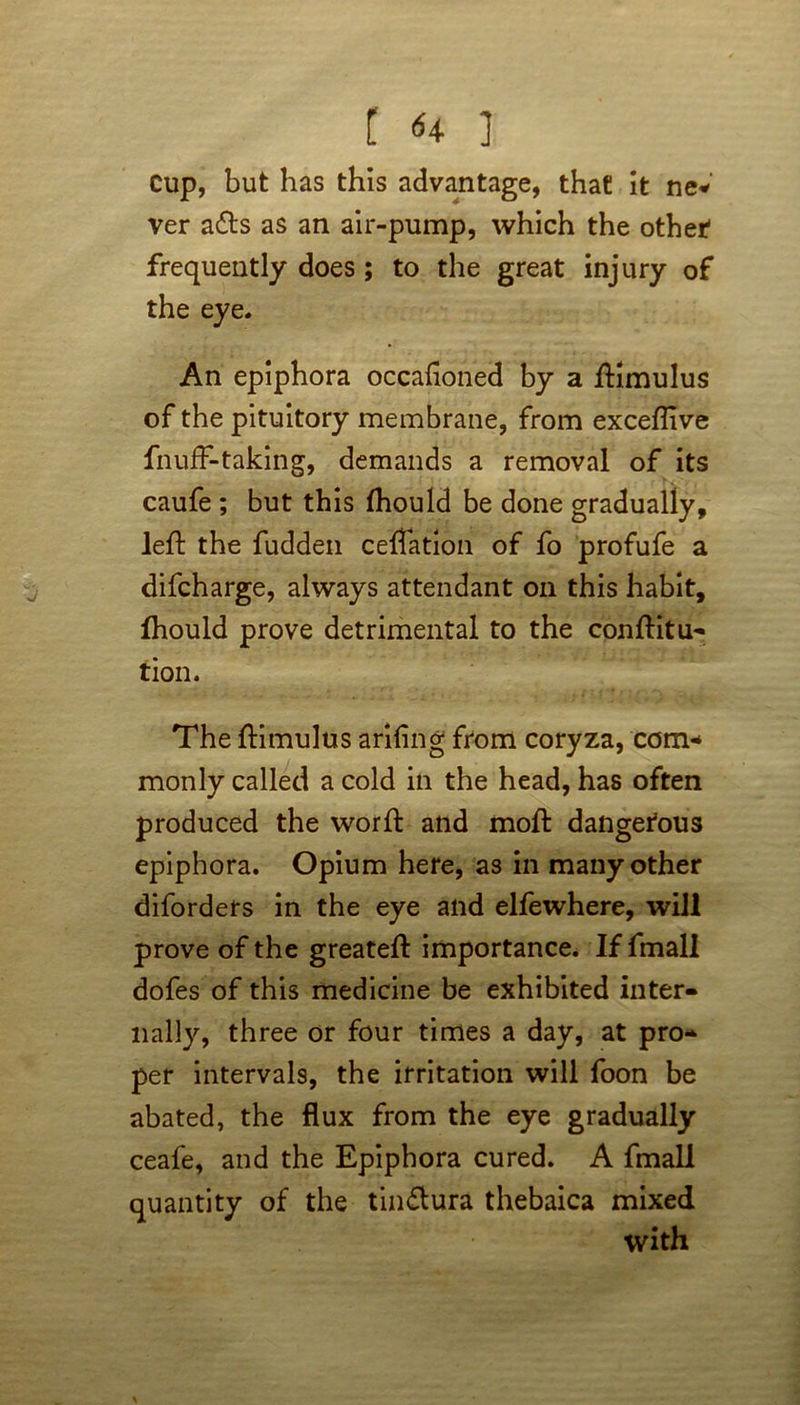 cup, but has this advantage, that it ne* ver ads as an air-pump, which the other frequently does; to the great injury of the eye. An epiphora occafloned by a fKmulus of the pituitory membrane, from exceflive fnufF-taking, demands a removal of its caufe ; but this fhould be done gradually, left the fudden cefTation of fo profufe a difcharge, always attendant on this habit, fhould prove detrimental to the conftitu- tion. The ftimulus arifing from coryza, com- monly called a cold in the head, has often produced the word: and moft dangerous epiphora. Opium here, as in many other diforders in the eye and elfewhere, will prove of the greateft importance. If fmall dofes of this medicine be exhibited inter- nally, three or four times a day, at pro- per intervals, the irritation will foon be abated, the flux from the eye gradually ceafe, and the Epiphora cured. A fmall quantity of the tin&ura thebaica mixed with