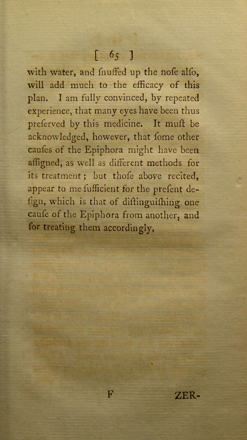with water, and fnuffed up the nofe alfo, will add much to the efficacy of this plan. I am fully convinced, by repeated experience, that many eyes have been thus preferved by this medicine. It muft be acknowledged, however, that fome other caufes of the Epiphora might have been affigned, as well as different methods for its treatment; but thofe above recited, appear to me fufficient for the prefent de- fign, which is that of diftinguifhing one caufe of the Epiphora from another, and for treating them accordingly, F ZER-