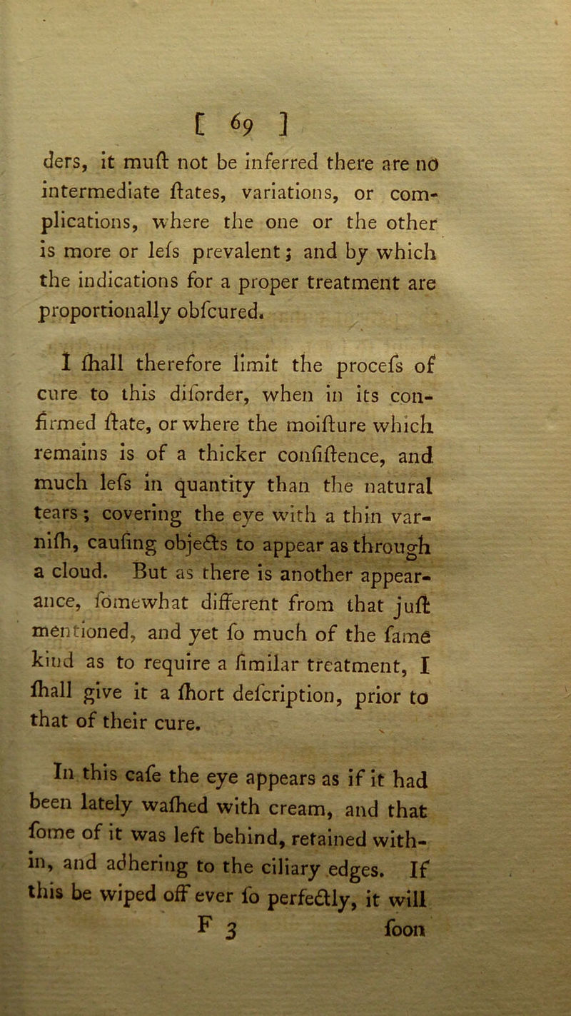 ders, it mud not be inferred there are no intermediate dates, variations, or com- plications, where the one or the other is more or lefs prevalent; and by which the indications for a proper treatment are proportionally obfcured. I fhall therefore limit the procefs of cure to this diforder, when in its con- firmed date, or where the moidure which remains is of a thicker confidence, and much lefs in quantity than the natural tears; covering the eye with a thin var- nifh, caufing objects to appear as through a cloud. But as there is another appear- ance, fo me what different from that juft mentioned, and yet fo much of the fame kind as to require a fimilar treatment, I fhall give it a fhort delcription, prior to that of their cure. In this cafe the eye appears as if it had been lately wafhed with cream, and that fome of it was left behind, retained with- in, and adhering to the ciliary edges. If this be wiped off ever fo perfe&ly, it will F 3 foon