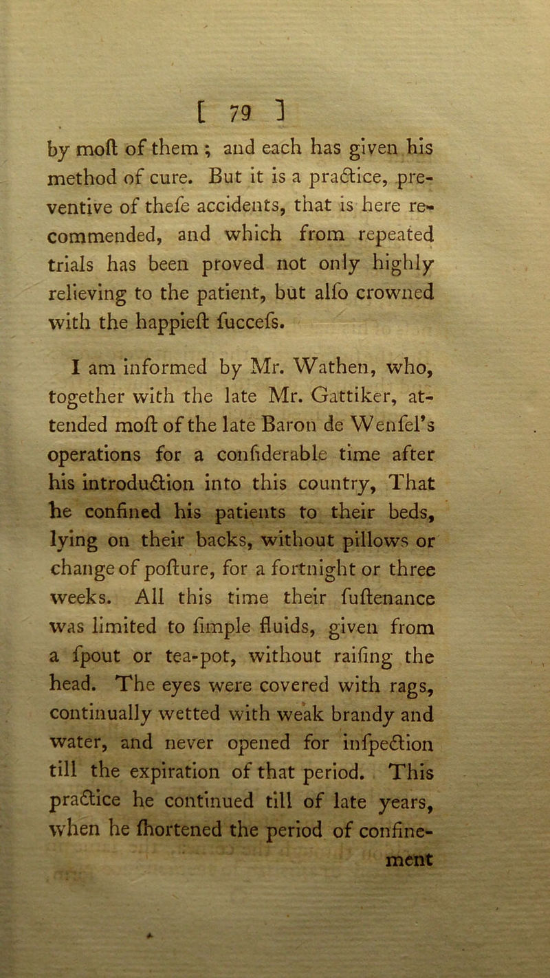 by mod of them ; and each has given his method of cure. But it is a practice, pre- ventive of thefe accidents, that is here re- commended, and which from repeated trials has been proved not only highly relieving to the patient, but alfo crowned with the happieft fuccefs. I am informed by Mr. Wathen, who, together with the late Mr. Gattiker, at- tended mold of the late Baron de Wenfel’s operations for a considerable time after his introdu&ion into this country. That he confined his patients to their beds, lying on their backs, without pillows or change of pofture, for a fortnight or three weeks. All this time their fuftenance was limited to fimple fluids, given from a fpout or tea-pot, without railing the head. The eyes were covered with rags, continually wetted with weak brandy and water, and never opened for infpe£tion till the expiration of that period. This practice he continued till of late years, when he Shortened the period of confine- ment