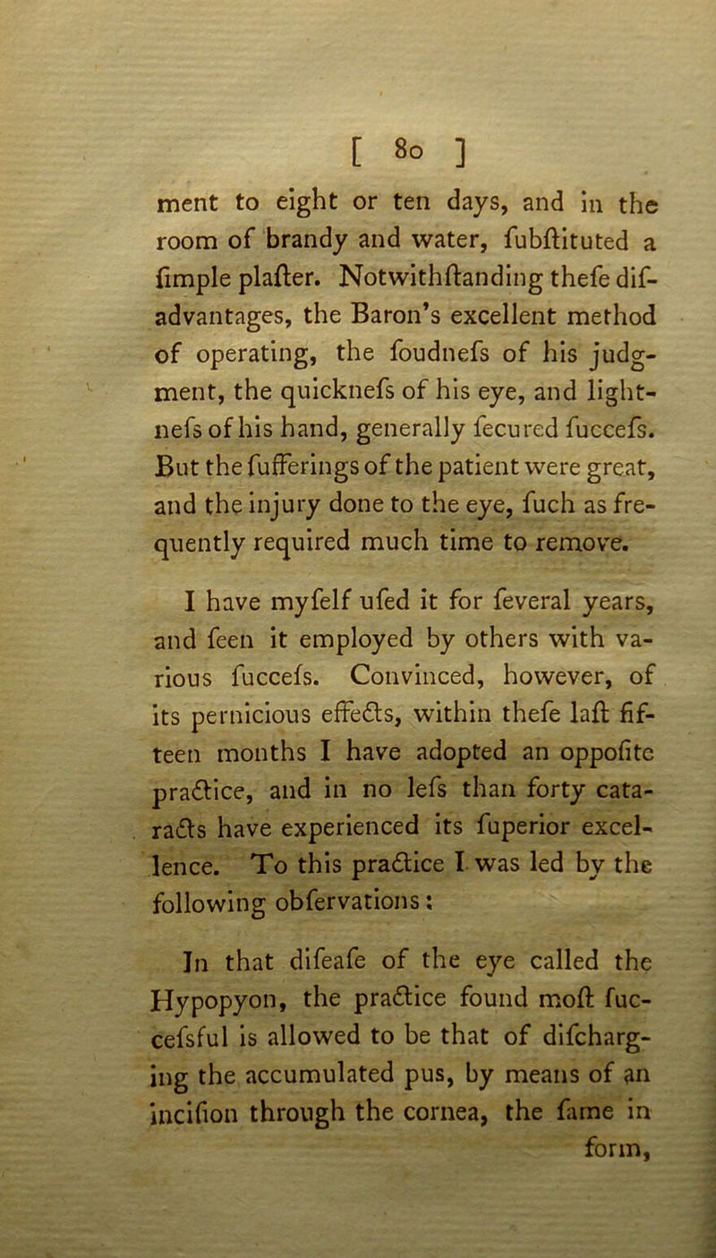 [ 8° ] merit to eight or ten days, and in the room of brandy and water, fubttituted a fmple platter. Notwithttanding thefe dis- advantages, the Baron’s excellent method of operating, the foudnefs of his judg- ment, the quicknefs of his eye, and light- nefs of his hand, generally fecured fuccefs. But the fufFerings of the patient were great, and the injury done to the eye, fuch as fre- quently required much time to remove. I have myfelf ufed it for feveral years, and feen it employed by others with va- rious fuccefs. Convinced, however, of its pernicious effe&s, within thefe latt fif- teen months I have adopted an oppofite pra&ice, and in no lefs than forty cata- ratts have experienced its fuperior excel- lence. To this pra&ice I was led by the following obfervations: In that difeafe of the eye called the Hypopyon, the practice found moft fuc- cefsful is allowed to be that of difcharg- ing the accumulated pus, by means of an incifion through the cornea, the fame in form,