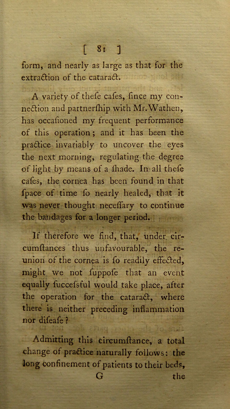 form, and nearly as large as that for the extraction of the cataraCL A variety of thefe cafes, Since my con- nection and partnerfhip with Mr.Wathen, has occasioned my frequent performance of this operation; and it has been the practice invariably to uncover the eyes the next morning, regulating the degree of light by means of a Shade. In all thefe cafes, the cornea has been found in that fpace of time fo nearly healed, that it was never thought neceifary to continue the bandages for a longer period. If therefore we find, that, under cir- cumftances thus unfavourable, the re- union of the cornea is fo readily effe&ed, might we not fuppofe that an event equally fuccefsful would take place, after the operation for the cataraCt, where there is neither preceding inflammation nor difeafe ? Admitting this circumflance, a total change of pra&ice naturally follows: the long confinement of patients to their beds, G the