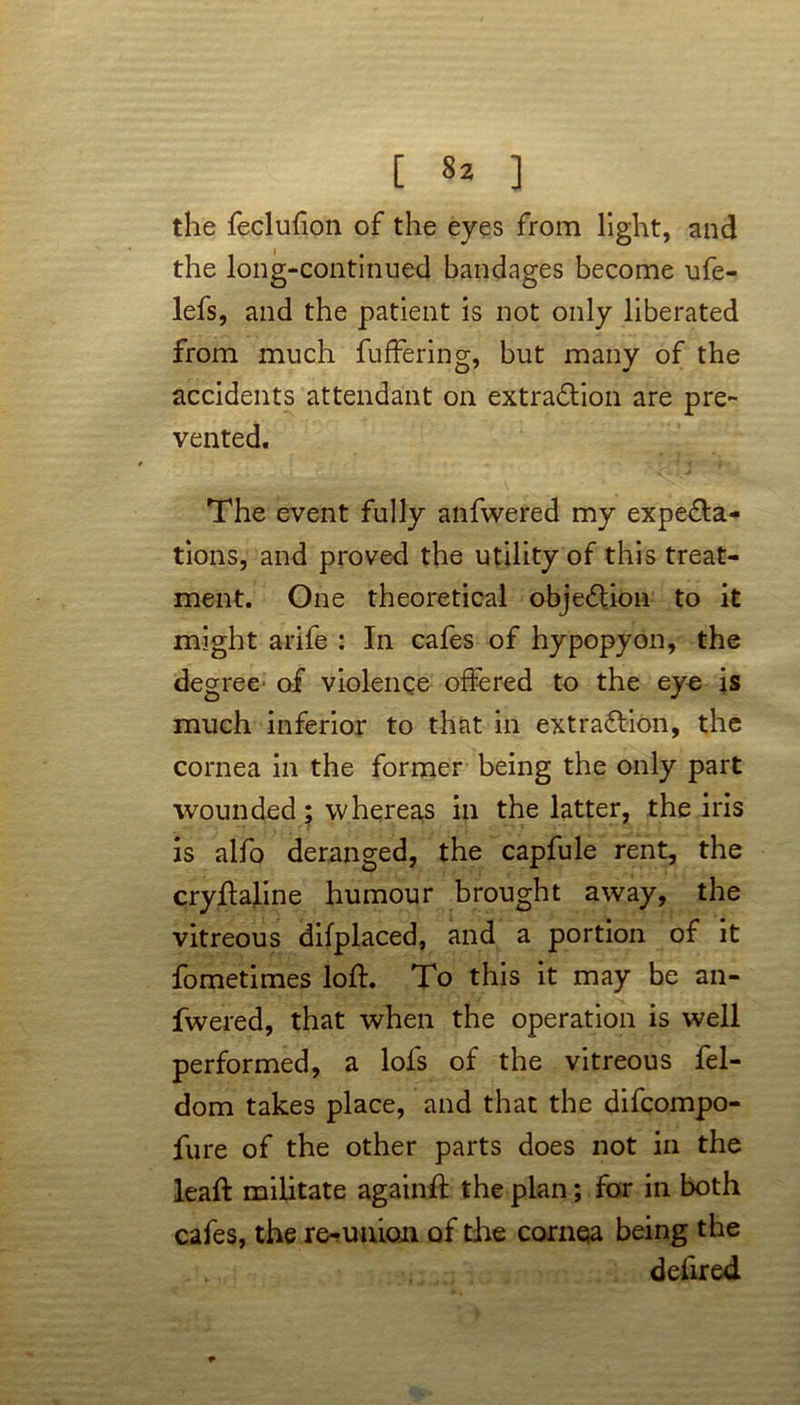 [ ^ ] the feclufion of the eyes from light, and the long-continued bandages become ufe- lefs, and the patient is not only liberated from much fuffering, but many of the accidents attendant on extraction are pre- vented. The event fully anfwered my expecta- tions, and proved the utility of this treat- ment. One theoretical objection to it might arife : In cafes of hypopyon, the degree of violence offered to the eye is much inferior to that in extraction, the cornea in the former being the only part wounded ; whereas in the latter, the iris is alfo deranged, the capfule rent, the cryftaline humour brought away, the vitreous difplaced, and a portion of it fometimes loft. To this it may be an- fwered, that when the operation is well performed, a lofs of the vitreous fel- dom takes place, and that the difcompo- fure of the other parts does not in the lead: militate againft the plan; for in both cafes, the re-union of the cornea being the deiired