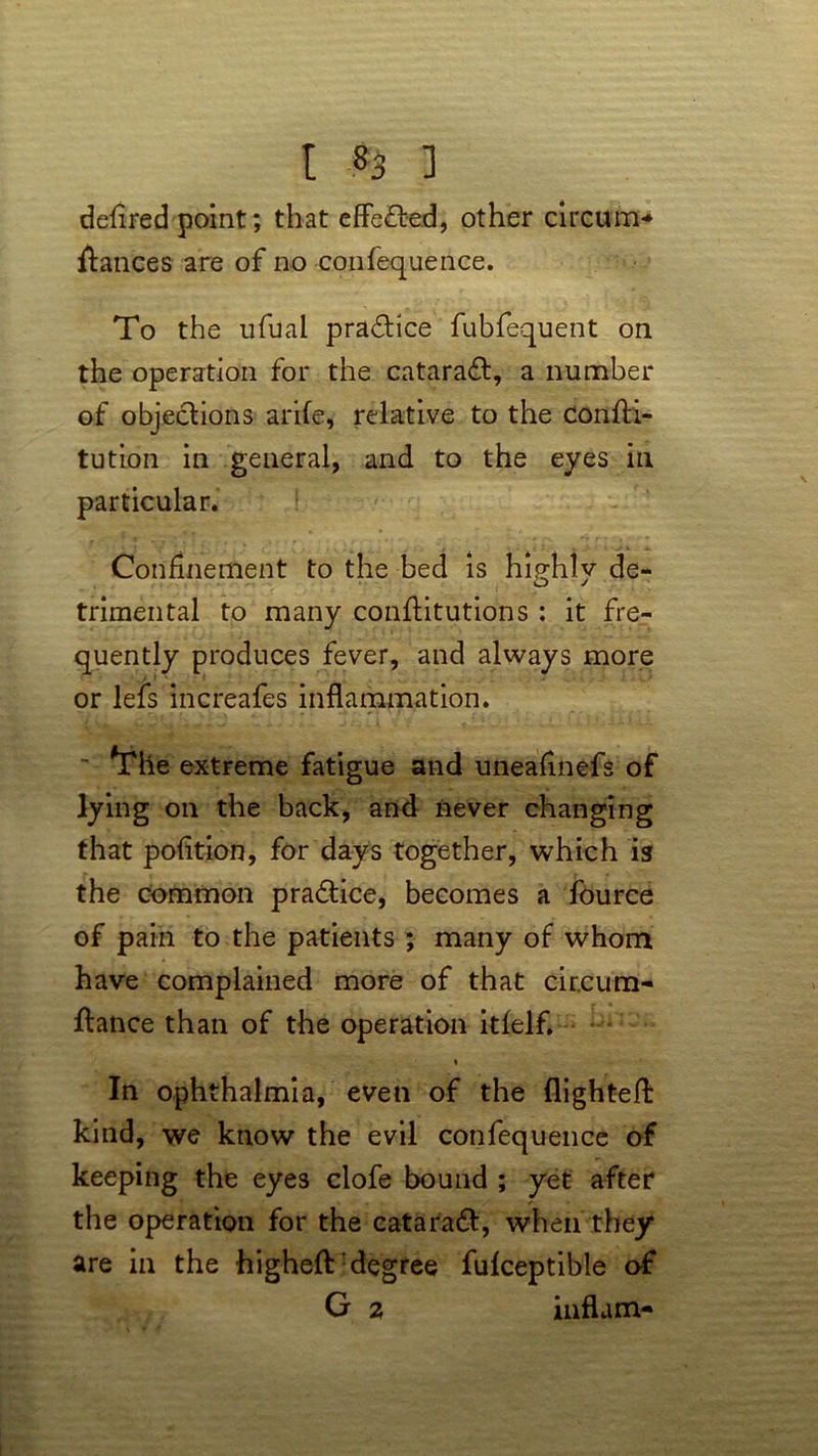 defired point; that effected, other circum- stances are of no confequence. To the ufual practice fubfequent on the operation for the cataradt, a number of objections arife, relative to the consti- tution in general, and to the eyes ill particular. ! Confinement to the bed is highly de- trimental to many constitutions : it fre- quently produces fever, and always more or lefs increafes inflammation. ~ *The extreme fatigue and uneafinefs of lying on the back, and never changing that pofltion, for days together, which is the common practice, becomes a fource of pain to the patients ; many of whom have complained more of that cir.cum- Slance than of the operation itfelf. ♦ In ophthalmia, even of the flighted: kind, we know the evil confequence of keeping the eyes clofe bound ; yet after the operation for the cataradl, when they are in the highefl: degree fulceptible of G 2 inflam-