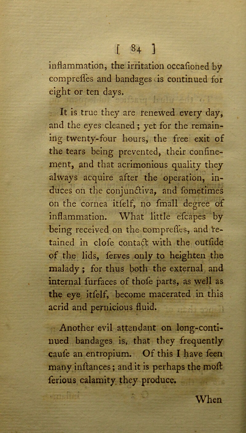 inflammation, the irritation occafloned by comprefles and bandages is continued for eight or ten days. It is true they are renewed every day, and the eyes cleaned; yet for the remain- ing twenty-four hours, the free exit of the tears being prevented, their confine- ment, and that acrimonious quality they always acquire after the operation, in- duces on the conjundtiva, and fometimes on the cornea itfelf, no fmall degree of inflammation. What little efcapes by being received on the comprefles, and de- tained in clofe contadt with the outfide of the lids, ferves only to heighten the malady; for thus both the external and internal furfaces of thofe parts, as well as the eye itfelf, become macerated in this acrid and pernicious fluid. Another evil attendant on long-conti- nued bandages is, that they frequently caufe an entropium. Of this I have feen many inftances; and it is perhaps the moft ferious calamity they produce. When