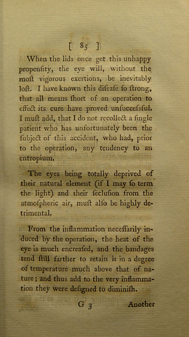 [ ] When the lids once get this unhappy propenfity, the eye will, without the moft vigorous exertions, be inevitably loft. I have known this difeafe fo ftrong, that all means fhort of an operation to efFed its cure have proved unfuccefsful. I muft add, that I do not recoiled a Tingle patient who has unfortunately been the fubjed of this accident, who had, prior to the operation, any tendency to an entropium. The eyes being totally deprived of their natural element (if I may fo term the light) and their feclufion from the atmofpheric air, muft alfo be highly de- trimental. From the inflammation neceflarily in- duced by the operation, the heat of the eye is much encreafed, and the bandages tend ftill farther to retain it in a degree of temperature much above that of na- ture; and thus add to the very inflamma- tion they were defigned to diminifh. G3 Another