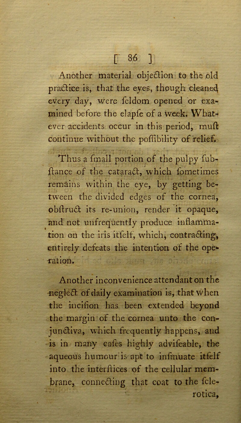 Another material objection to the old praCtice is, that the eyes, though cleaned every day, were feldom opened or exa- mined before the elapfe of a week. What- ever accidents occur in this period, muft continue without the poffibility of relief. Thus a fmall portion of the pulpy fub-t fiance of the cataract, which fometimes remains within the eye, by getting be- tween the divided edges of the cornea, obftruCt its re-union, render it opaque, and not unfrequently produce inflamma- tion on the iris itfelf, which, contracting, entirely defeats the intention of the ope* ration. Another inconvenience attendant on the negleCt of daily examination is, that when the incifion has been extended beyond the margin of the cornea unto the con- junctiva, which frequently happens, and is in many cafes highly advifeable, the aqueous humour is apt to infinuate itfelf into the interfaces of the cellular mem- brane, connecting that coat to the fcle- rotica.