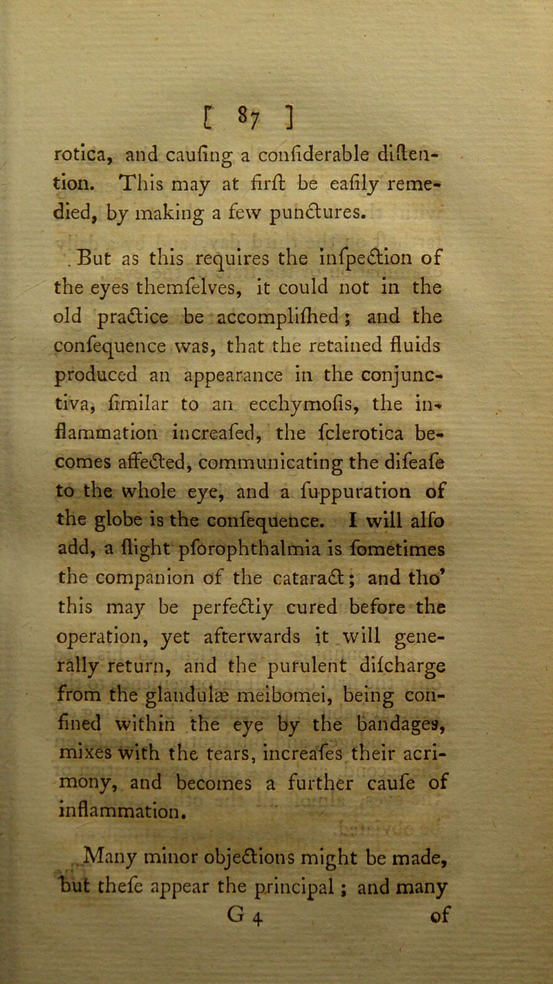 [ «7 ] rotica, and cabling a confiderable dlMen- tion. This may at firft be eafily reme- died, by making a few punctures. . But as this requires the infpedtion of the eyes themfelves, it could not in the old pradtice be accomplifhed; and the confequence was, that the retained fluids produced an appearance in the conjunc- tiva, fimilar to an ecchymofls, the in- flammation increafed, the fclerotica be- comes affedted, communicating the difeafe to the whole eye, and a fuppuration of the globe is the confequence. I will alfo add, a flight pforophthalmia is fometimes the companion of the cataradl; and tho’ this may be perfedtiy cured before the operation, yet afterwards it will gene- rally return, and the purulent dilcharge from the glandulae meibomei, being con- fined within the eye by the bandages, mixes with the tears, increafes their acri- mony, and becomes a further caufe of inflammation. Many minor objedtions might be made, but thefe appear the principal; and many G 4. of