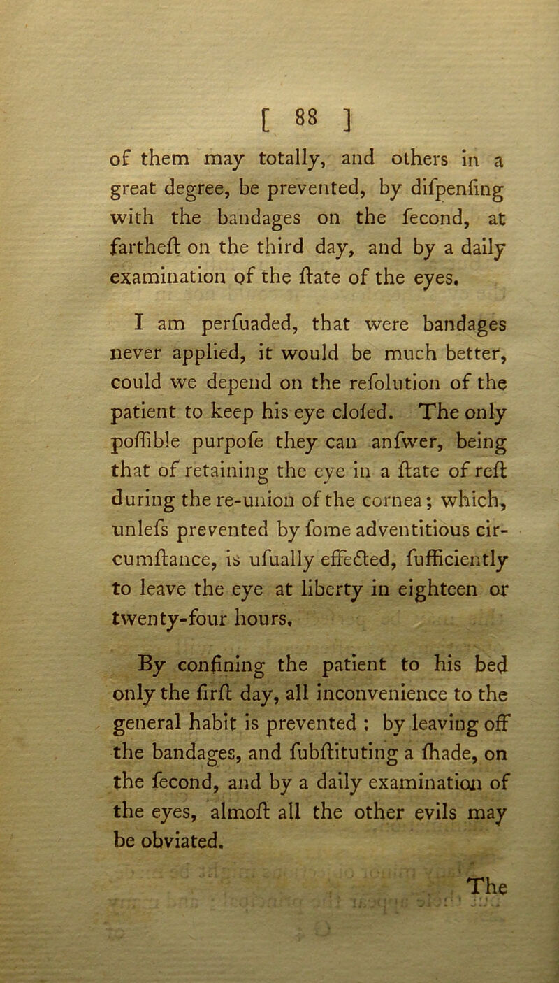 of them may totally, and others in a great degree, be prevented, by difpeniing with the bandages on the fecond, at fartheft on the third day, and by a daily examination of the ftate of the eyes. I am perfuaded, that were bandages never applied, it would be much better, could we depend on the refolution of the patient to keep his eye clofed. The only poftible purpofe they can anfwer, being that of retaining the eye in a ftate of reft during the re-union of the cornea; which, unlefs prevented by fome adventitious cir- cumftance, is ufually effedted, fufficiently to leave the eye at liberty in eighteen or twenty-four hours. By confining the patient to his bed only the firft day, all inconvenience to the general habit is prevented ; by leaving off the bandages, and fubftituting a fhade, on the fecond, and by a daily examination of the eyes, almoft all the other evils may be obviated. The