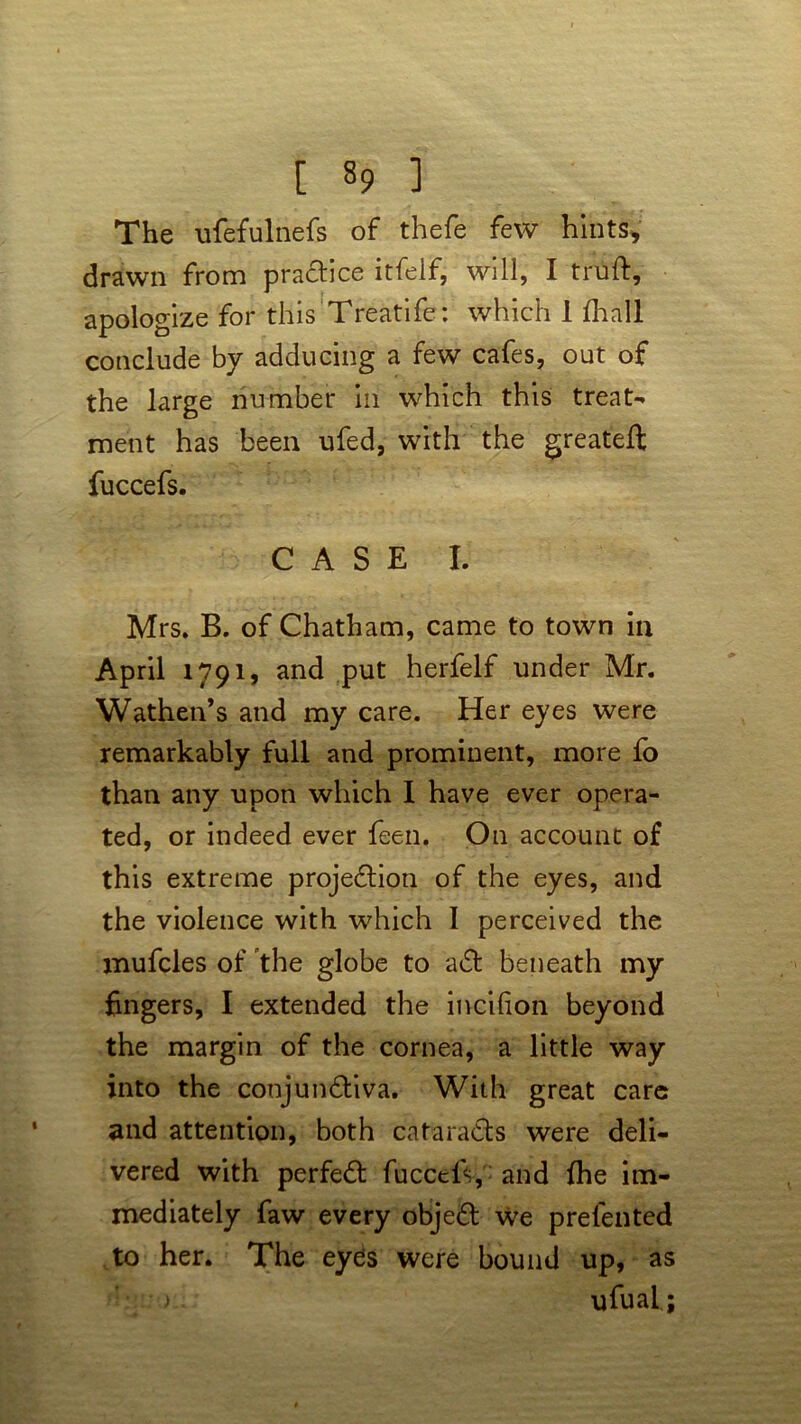 [ §9 1 The ufefulnefs of thefe few hints, drawn from praCtice itfelf, will, I truft, apologize for this Treatife: which 1 fhall conclude by adducing a few cafes, out of the large number in which this treat- ment has been ufed, with the greateft fuccefs. CASE I. Mrs. B. of Chatham, came to town in April 1791, and put herfelf under Mr. Wathen’s and my care. Her eyes were remarkably full and prominent, more fo than any upon which I have ever opera- ted, or indeed ever feen. On account of this extreme projection of the eyes, and the violence with which I perceived the mufcles of the globe to aCt beneath my fingers, I extended the incilion beyond the margin of the cornea, a little way into the conjunCtiva. With great care and attention, both cataracts were deli- vered with perfect fuccels, : and the im- mediately faw every objeCt we prefented to her. The eyds were bound up, as : > ufual;