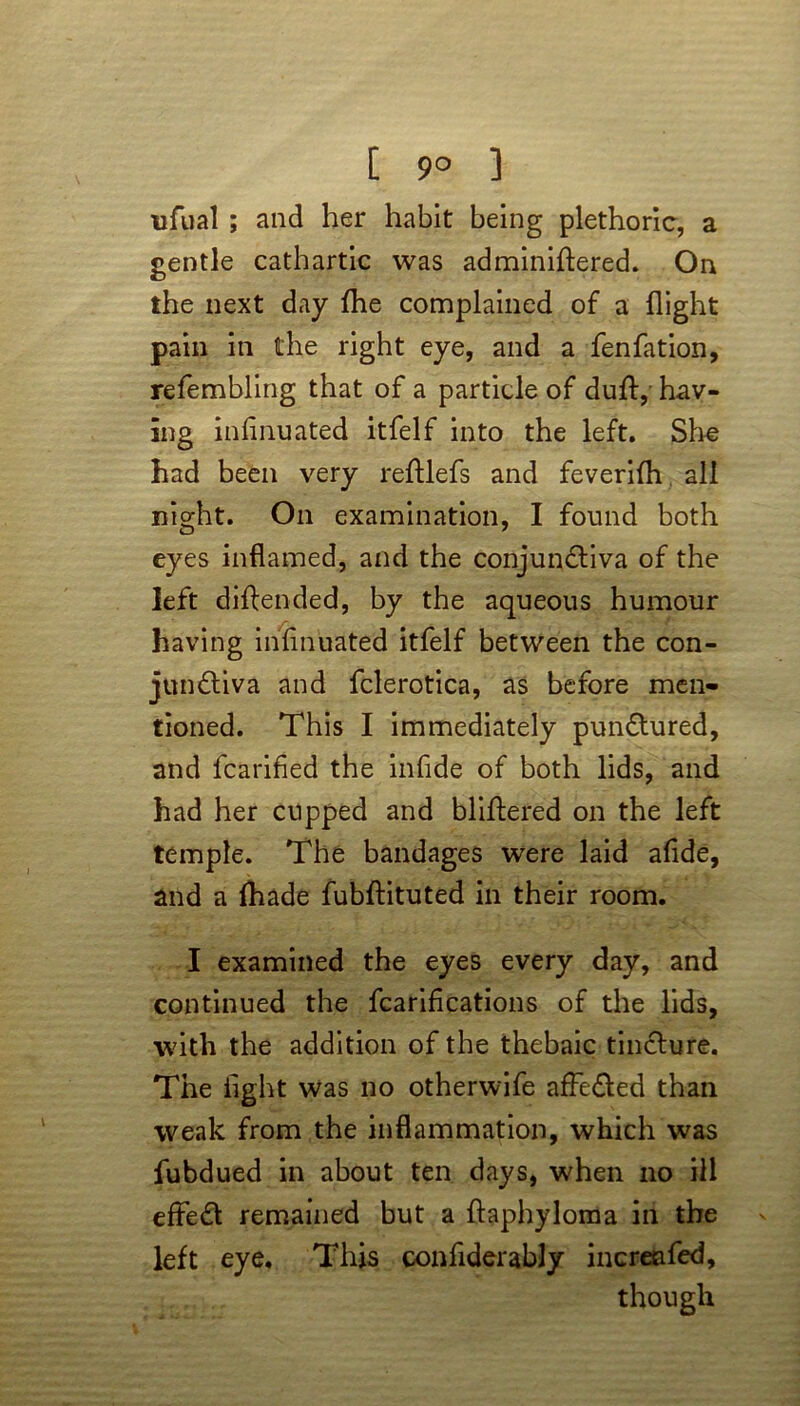 [ 9° ] tifual ; and her habit being plethoric, a gentle cathartic was adminiftered. On the next day fhe complained of a flight pain in the right eye, and a fenfation, refembling that of a particle of duff, hav- ing inlinuated itfelf into the left. She had been very reftlefs and feverifh all night. On examination, I found both eyes inflamed, and the conjunCtiva of the left diftended, by the aqueous humour having inlinuated itfelf between the con- junctiva and fclerotica, as before men- tioned. This I immediately punCtured, and fcarified the infide of both lids, and had her cupped and blithered on the left temple. The bandages were laid afide, and a lhade fubftituted in their room. I examined the eyes every day, and continued the fcarifications of the lids, with the addition of the thebaic tincture. The light was no otherwife affeCted than weak from the inflammation, which was fubdued in about ten days, when no ill efFeCt remained but a flaphyloma in the left eye. This confiderably increafed, though