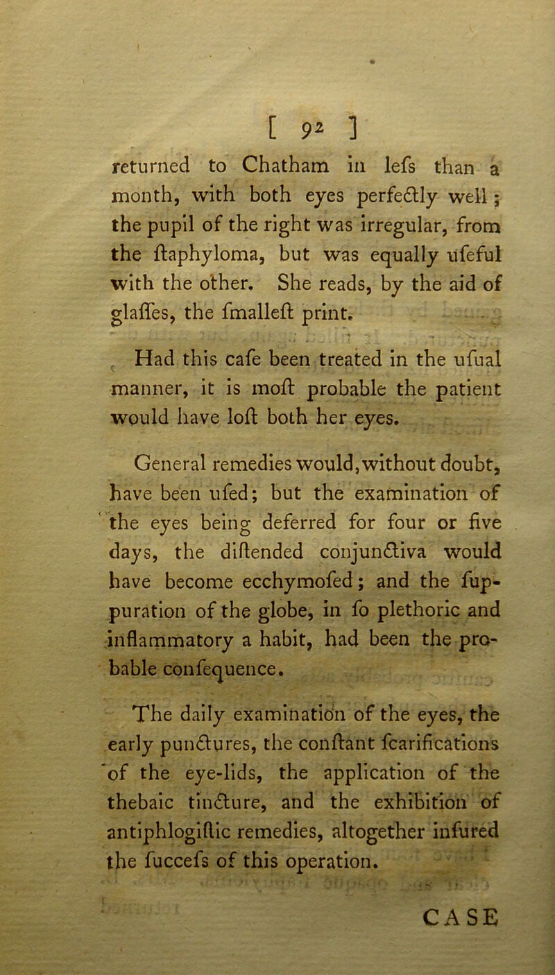 returned to Chatham in lefs than a month, with both eyes perfectly well; the pupil of the right was irregular, from the ftaphyloma, but was equally ufeful with the other. She reads, by the aid of glafles, the fmallefi: print. ’ ' • -• «« . ... Had this cafe been treated in the ufual maimer, it is mod: probable the patient would have loft both her eyes. General remedies would, without doubt, have been ufed; but the examination of the eyes being deferred for four or five days, the diftended conjunctiva would have become ecchymofed; and the fup- puration of the globe, in fo plethoric and inflammatory a habit, had been the pro- bable confequence. The daily examination of the eyes, the early punCtures, the conftant fcarifications of the eye-lids, the application of the thebaic tin dure, and the exhibition of antiphlogiftic remedies, altogether infured the fuccefs of this operation. CASE