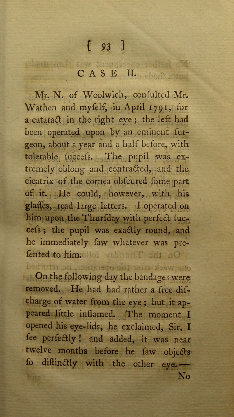 CASE II. \ Mr. N. of Woolwich, confulted Mr, Wathen and myfelf, in April 1791, for a cataract in the right eye; the left had been operated upon by an eminent fur- geon, about a year and a half before, with tolerable fuccefs. The pupil was ex- tremely oblong and contraded, and the cicatrix of the cornea obfcured fome part of it. He could, however, with his glafles, read large letters. I operated oil him upon the Thurfday with perfed fucr cefs ; the pupil was exactly round, and he immediately faw whatever was pre- fen ted to him. * ^ . J J i J i 1 _ ; *' i f J • , ♦ : ( • 4  -j , : , - ?( \ On the following day the bandages were removed. He had had rather a free dis- charge of water from the eye ; but it ap- peared little inflamed. The moment I opened his eye-lids, he exclaimed, Sir, I fee perfectly! and added, it was near twelve months before he faw objects fo diftindly with the other eye. ' No