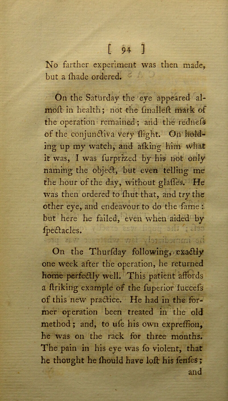 No farther experiment was then made, but a fhade ordered. On the Saturday the eye appeared al- moft in health; not the fmalleft mark of the operation remained; and the rednefs of the conjunctiva very flight. On hold- ing up my watch, and afking him what it was, I was furprrzed by his not only naming the objeCt, but even telling me the hour of the day, without glaffes. He was then ordered to fhut that, and try the other eye, and endeavour to do the fame : but here he failed, even when aided by IpeCtacles. 'f t i ' 7 * - - r-T- ■ r *■ I rt*4 ‘ -. <■ * ' 4 On the Thurfday following, • exactly one week after the operation, he returned home perfeClly well. This patient affords a ftriking example of the fuperior fuccefs of this new practice. He had in the for- mer operation been treated in the old method ; and, to ufe his own expreftion, he was on the rack for three months. The pain in his eye was fo violent, that he thought he ftiould have loft his fenfes; and