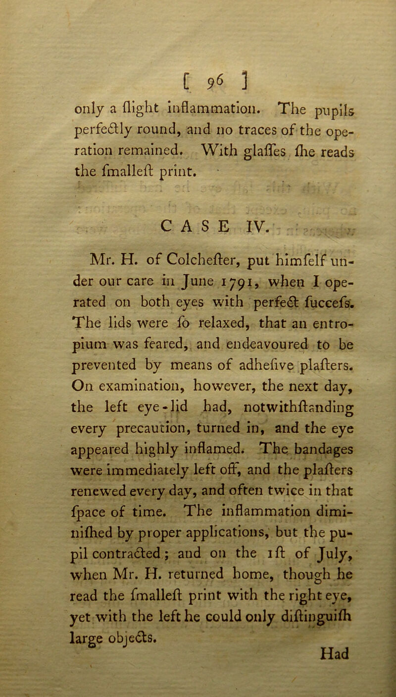only a flight inflammation. The pupils perfectly round, and no traces of the ope- ration remained. With glafles flie reads the fmallefl: print. C A S E IV. Mr. H. of Colchefter, put himfelf un- der our care in June 1791, when I ope- rated on both eyes with perfect fuccefs. The lids were fo relaxed, that an entro- pium was feared, and endeavoured to be prevented by means of adheflve plafters. On examination, however, the next day, the left eye-lid had, notwithftanding every precaution, turned in, and the eye appeared highly inflamed. The bandages were immediately left off, and the plafters renewed every day, and often twice in that fpace of time. The inflammation dimi- nifhed by proper applications, but the pu- pil con tradted; and on the ift of July, when Mr. H. returned home, though he read the fmallefl: print with the right eye, yet with the left he could only diftinguifti large objedts. Had