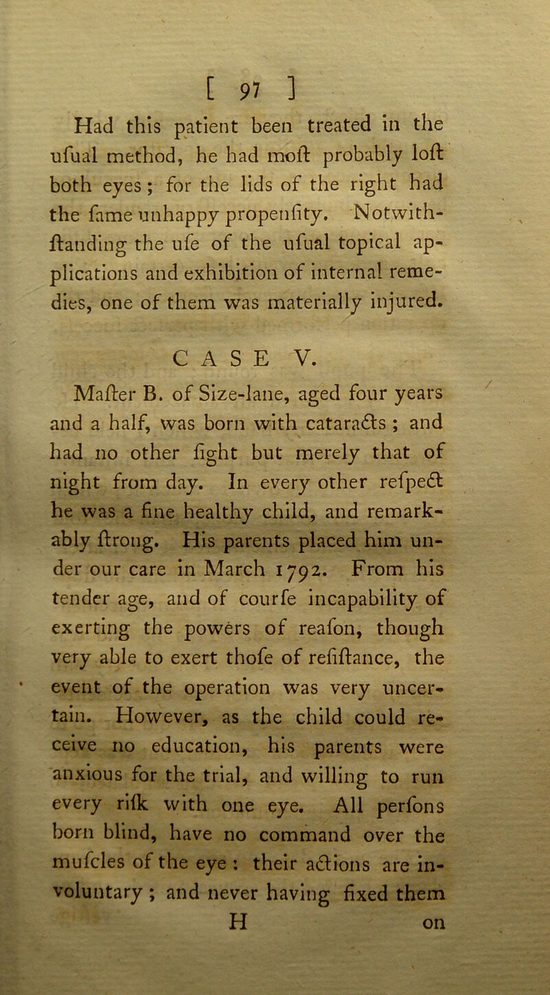 Had this patient been treated in the ufual method, he had moll probably loft both eyes; for the lids of the right had the fame unhappy propenfity. Notwith- ftanding the ufe of the ufual topical ap- plications and exhibition of internal reme- dies, one of them was materially injured. CASE V. Mafter B. of Size-lane, aged four years and a half, was born with catarafls ; and had no other fight but merely that of night from day. In every other refpefl he was a fine healthy child, and remark- ably ftrong. His parents placed him un- der our care in March 1792. From his tender age, and of courfe incapability of exerting the powers of reafon, though very able to exert thofe of refiftance, the event of the operation was very uncer- tain. However, as the child could re- ceive no education, his parents were anxious for the trial, and willing to run every rifk with one eye. All perfons horn blind, have no command over the mufcles of the eye : their actions are in- voluntary ; and never having fixed them H on