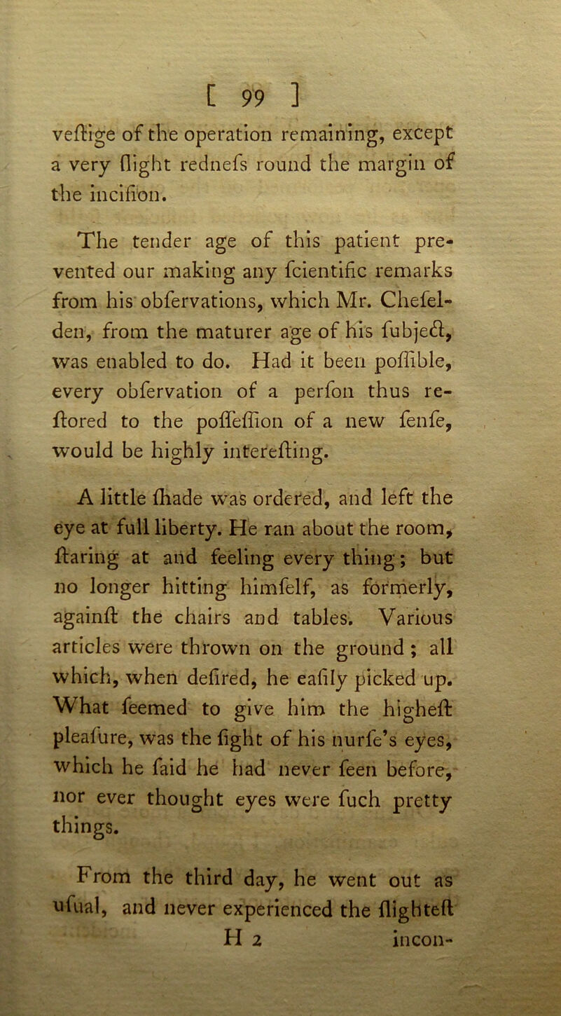 veftige of the operation remaining, except a very flight rednefs round the margin of the incifron. The tender age of this patient pre- vented our making any fcientific remarks from his obfervations, which Mr. Chefel- den, from the maturer age of his fubje&, was enabled to do. Had it been poflible, every obfervation of a perfon thus re- ftored to the polTeffion of a new fenfe, would be highly inter'efting. A little (hade was ordered, and left the eye at full liberty. He ran about the room, flaring at and feeling every thing; but no longer hitting himfelf, as formerly, againfl the chairs and tables. Various articles were thrown on the ground ; all which, when defired, he eafily picked up. What feemed to give him the higheft pleafure, was the fight of his nurfe’s eyes, which he faid he had never feen before, nor ever thought eyes were fuch pretty things. From the third day, he went out as ufual, and never experienced the flighted H 2 mcon-