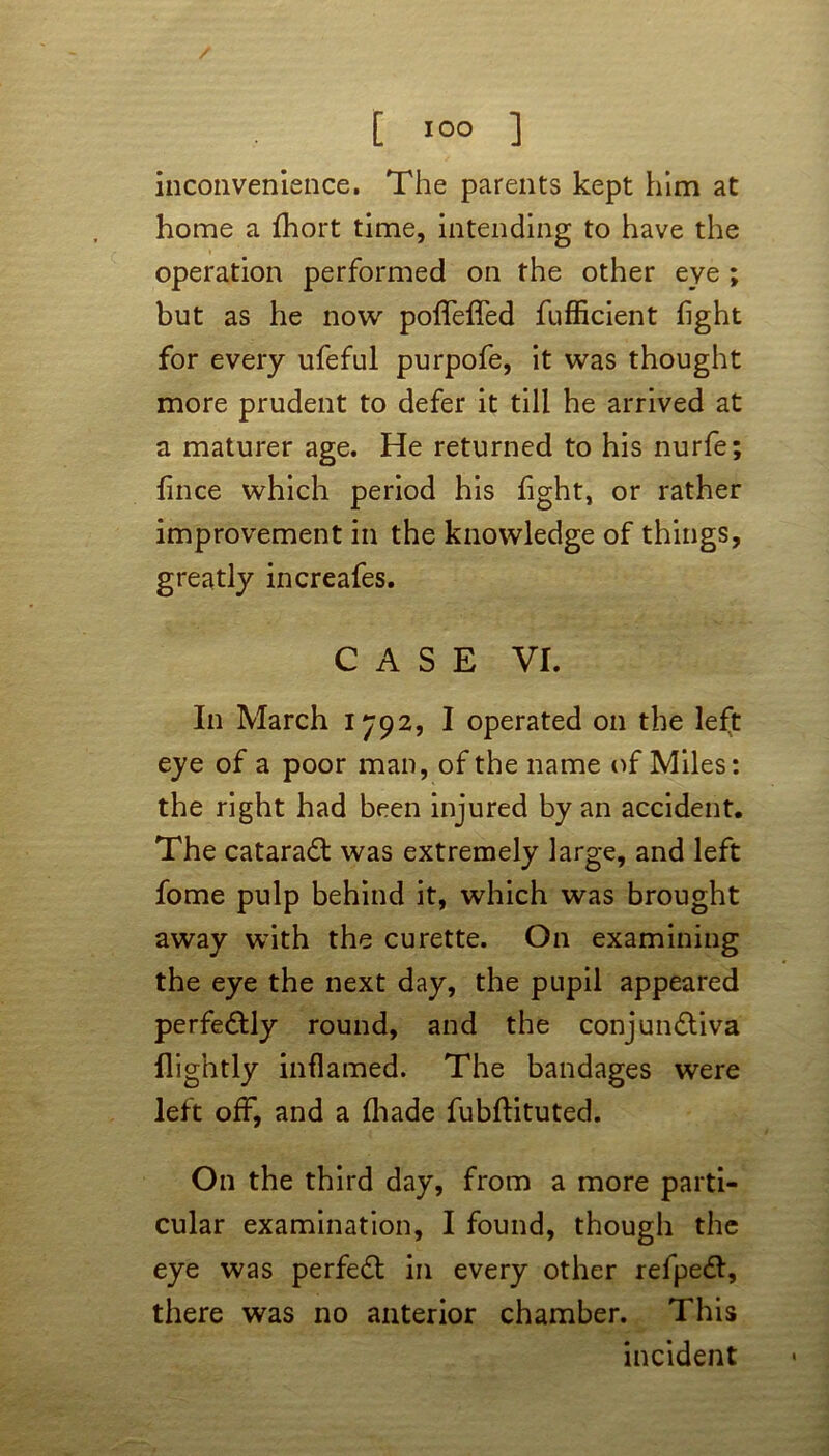 inconvenience. The parents kept him at home a fhort time, intending to have the operation performed on the other eye ; but as he now poflfefiTed fufficient fight for every ufeful purpofe, it was thought more prudent to defer it till he arrived at a maturer age. He returned to his nurfe; fince which period his fight, or rather improvement in the knowledge of things, greatly increafes. CASE VI. In March 1792, I operated on the left eye of a poor man, of the name of Miles: the right had been injured by an accident. The cataract was extremely large, and left fome pulp behind it, which was brought away with the curette. On examining the eye the next day, the pupil appeared perfe&ly round, and the conjunctiva flightly inflamed. The bandages were left off, and a (hade fubftituted. On the third day, from a more parti- cular examination, I found, though the eye was perfect in every other refpedt, there was no anterior chamber. This incident