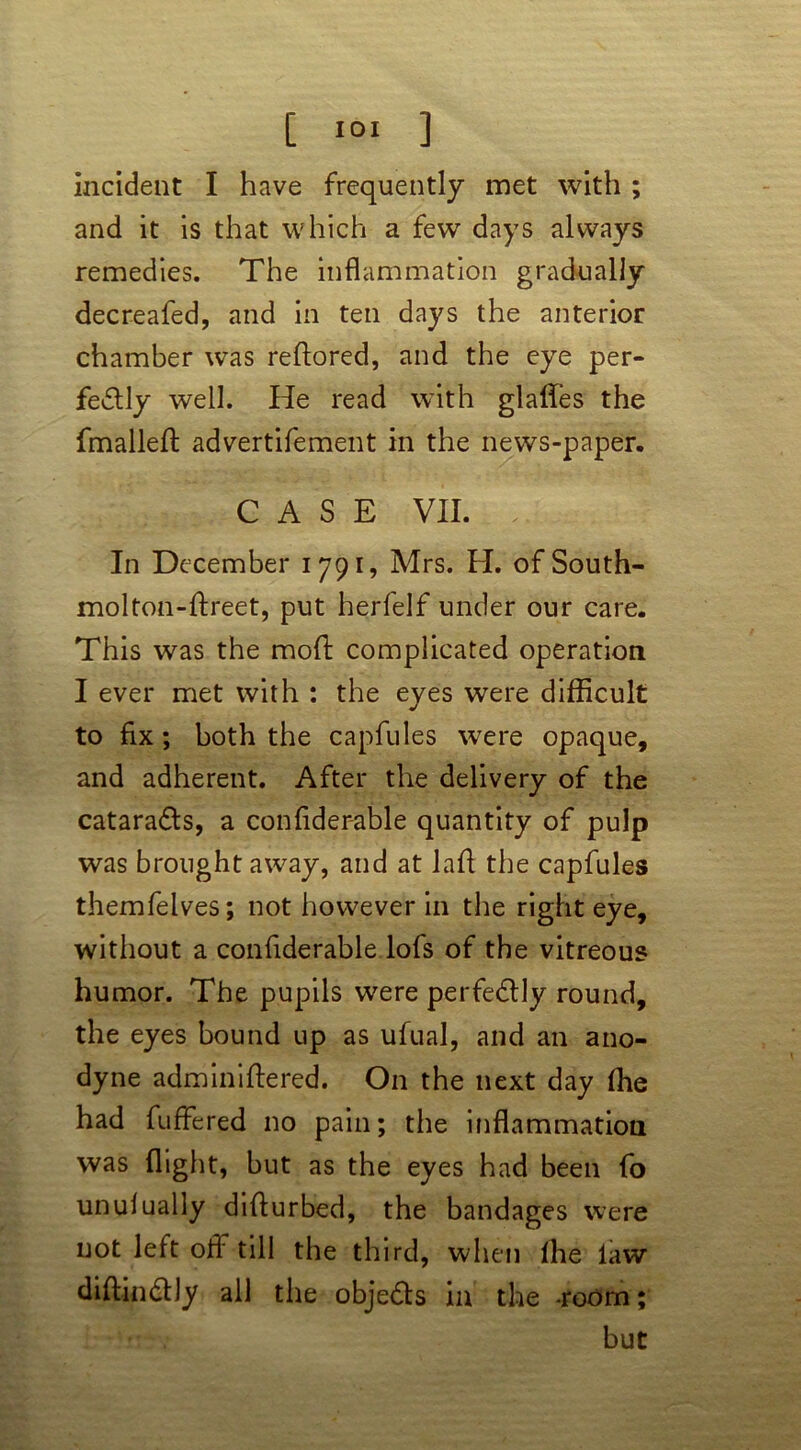 incident I have frequently met with ; and it is that which a few days always remedies. The inflammation gradually decreafed, and in ten days the anterior chamber was reftored, and the eye per- fectly well. He read with glaffes the fmalleft advertifement in the news-paper. CASE VII. In December 1791, Mrs. H. of South- molton-ftreet, put herfelf under our care. This was the mod; complicated operation I ever met with : the eyes were difficult to fix; both the capfules were opaque, and adherent. After the delivery of the cataraCts, a confider-able quantity of pulp was brought away, and at lafi the capfules themfelves; not however in the right eye, without a confiderable lofs of the vitreous humor. The pupils were perfectly round, the eyes bound up as ufual, and an ano- dyne adminiftered. On the next day (he had fuffered no pain; the inflammation was flight, but as the eyes had been fo unulually diflurbed, the bandages were not left off till the third, when Ihe law diflinCtly all the objeCts in the -room; but