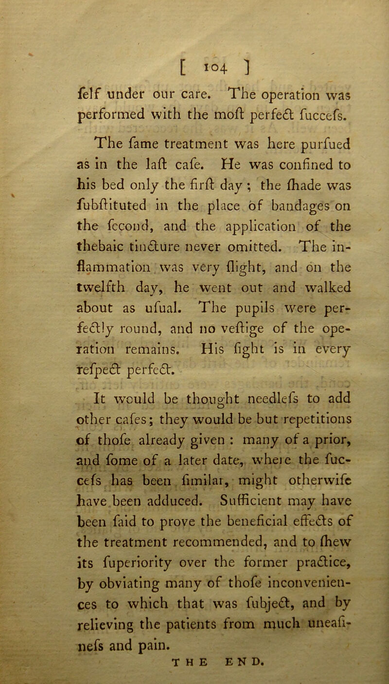 [ >°4 ] felf under our care. The operation was performed with the moft perfect fuccefs. The fame treatment was here purfued as in the laft cafe. He was confined to his bed only the firfl: day; the fihade was fubftituted in the place of bandages on the fecond, and the application of the thebaic timflure never omitted. The in- flammation was very flight, and on the twelfth day, he went out and walked about as ufual. The pupils were per- fectly round, and no veftige of the ope- ration remains. His fight is in every refpeCt perfeCt. It would be thought need-lets to add other cafes; they would be but repetitions of thofe already given : many of a prior, and fome of a later date, wheie the fuc- cefs has been fimilar, might otherwife have been adduced. Sufficient may have been faid to prove the beneficial effe&s of the treatment recommended, and to (hew its fuperiority over the former pra&ice, by obviating many of thofe inconvenien- ces to which that was fubjeCl, and by relieving the patients from much uneafi- nefs and pain. the END.