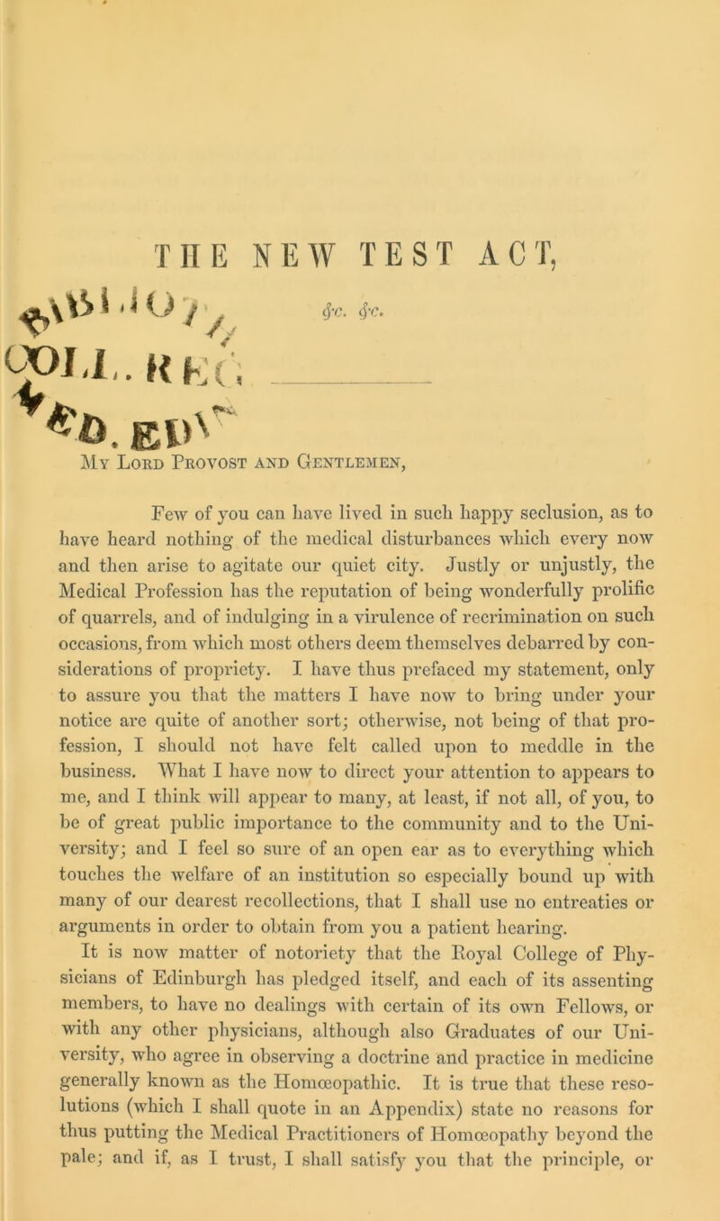 THE NEW TEST 001,1,. RKc'i cj-c. eye. My Lord Provost and Gentlemen, A C T, Few of you can have lived in such happy seclusion, as to have heard nothing of the medical disturbances which every now and then arise to agitate our quiet city. Justly or unjustly, the Medical Profession has the reputation of being wonderfully prolific of quarrels, and of indulging in a virulence of recrimination on such occasions, from which most others deem themselves debarred by con- siderations of propriety. I have thus prefaced my statement, only to assure you that the matters I have now to bring under your notice are quite of another sort; otherwise, not being of that pro- fession, I should not have felt called upon to meddle in the business. What I have now to direct your attention to appears to me, and I think will appear to many, at least, if not all, of you, to be of great public importance to the community and to the Uni- versity; and I feel so sure of an open ear as to everything which touches the welfare of an institution so especially bound up with many of our dearest recollections, that I shall use no entreaties or arguments in order to obtain from you a patient hearing. It is now matter of notoriety that the Koyal College of Phy- sicians of Edinburgh has pledged itself, and each of its assenting members, to have no dealings with certain of its own Fellows, or with any other physicians, although also Graduates of our Uni- versity, who agree in observing a doctrine and practice in medicine generally known as the Homoeopathic. It is true that these reso- lutions (which I shall quote in an Appendix) state no reasons for thus putting the Medical Practitioners of Homoeopathy be}7ond the pale; and if, as I trust, I shall satisfy you that the principle, or