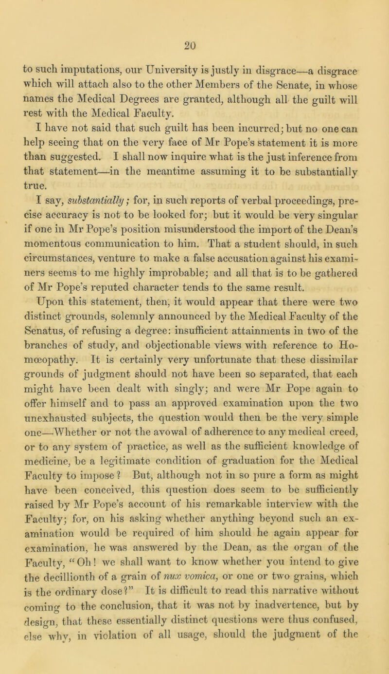 to such imputations, our University is justly in disgrace—a disgrace which will attach also to the other Members of the Senate, in whose names the Medical Degrees are granted, although all the guilt will rest with the Medical Faculty. I have not said that such guilt has been incun’edjbut no one can help seeing that on the very face of Mr Pope’s statement it is more than suggested. I shall now inquire what is the just inference from that statement—in the meantime assuming it to be substantially true. I say, substantially; for, in such reports of verbal proceedings, pre- cise accuracy is not to be looked for; but it would be very singular if one in Mr Pope’s position misunderstood the import of the Dean’s momentous communication to him. That a student should, in such circumstances, venture to make a false accusation against his exami- ners seems to me highly improbable; and all that is to be gathered of Mr Pope’s reputed character tends to the same result. Upon this statement, then, it would appear that there were two distinct grounds, solemnly announced by the Medical Faculty of the Senatus, of refusing a degree: insufficient attainments in tAvo of the branches of study, and objectionable views with reference to Ho- moeopathy. It is certainly very unfortunate that these dissimilar grounds of judgment should not have been so separated, that each might have been dealt with singly; and were Mr Pope again to offer himself and to pass an approved examination upon the two unexhausted subjects, the question would then be the very simple one—Whether or not the avowal of adherence to any medical creed, or to any system of practice, as well as the sufficient knowledge of medicine, be a legitimate condition of graduation for the Medical Faculty to impose ? But, although not in so pure a form as might have been conceived, this question does seem to be sufficiently raised by Mr Pope’s account of his remarkable interview with the Faculty; for, on his asking whether anything beyond such an ex- amination would be required of him should he again appear for examination, he was answered by the Dean, as the organ of the Faculty, “ Oh! wc shall want to know Avhether you intend to give the decillionth of a grain of nux vomica, or one or two grains, Avhich is the ordinary dose1?” It is difficult to read this narrative Avithout coming to the conclusion, that it Avas not by inadvertence, but by design, that these essentially distinct questions Avere thus confused, else Avhv, in ATiolation of all usage, should the judgment of the