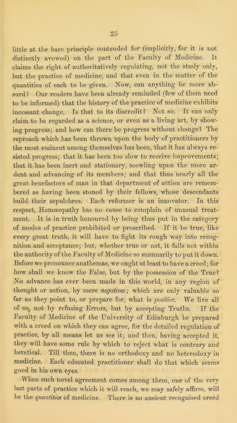 little at the bare principle contended for (implicitly, for it is not distinctly avowed) on the part of the Faculty of Medicine. It claims the right of authoritatively regulating, not the study only, but the practice of medicine, and that even in the matter of the quantities of each to be given. Now, can anything be more ab- surd? Our readers have been already reminded (few of them need to be informed) that the history of the practice of medicine exhibits incessant change. Is that to its discredit? Not so. It can only claim to be regarded as a science, or even as a living art, by show- ing progress; and how can there be progress without change? The reproach which has been thrown upon the body of practitioners by the most eminent among themselves has been, that it has always re- sisted progress; that it has been too slow to receive improvements; that it has been inert and stationary, scowling upon the more ar- dent and advancing of its members; and that thus neaidy all the great benefactors of man in that department of action are remem- bered as having been stoned by their fellows, whose descendants build their sepulchres. Each reformer is an innovator. In this respect, Homoeopathy has no cause to complain of unusual treat- ment. It is in truth honoured by being thus put in the category of modes of practice prohibited or proscribed. If it be true, like every great truth, it will have to fight its rough way into recog- nition and acceptance; but, Avhether true or not, it falls not within the authority of the Facidty of Medicine so summarily to put it down. Before we pronounce anathemas, we ought at least to have a creed; for how shall we know the False, but by the possession of the True? No advance has ever been made in this world, in any region of thought or action, by mere negatives; which are only valuable so far as they point to, or prepare for, what is positive. We live all of us, not by refusing Errors, but by accepting Truths. If the Faculty of Medicine of the University of Edinburgh be prepared with a creed on which they can agree, for the detailed regulation of practice, by all means let us see it; and then, having accepted it, they will have some imle by Avhich to reject what is contrary and heretical. Till then, there is no orthodoxy and no heterodoxy in medicine. Each educated practitioner shall do that which seems good in his own eyes. When such novel agreement comes among them, one of the very last parts of practice which it will reach, Ave may safely affirm, Avill be the quantities of medicine. There is no ancient recognised creed