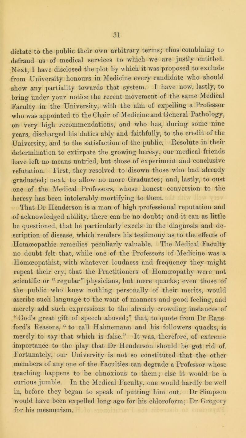 dictate to the public their own arbitrary terms; thus combining to defraud us of medical services to which we are justly entitled. Next, I have disclosed the plot by which it was proposed to exclude from University honours in Medicine every candidate who should show any partiality towards that system. I have now, lastly, to bring under your notice the recent movement of the same Medical Faculty in the University, with the aim of expelling a Professor who was appointed to the Chair of Medicine and General Pathology, on very high recommendations, and who has, during some nine years, discharged his duties ably and faithfully, to the credit of the University, and to the satisfaction of the public. Resolute in their determination to extirpate the growing heresy, our medical friends have left no means untried, but those of experiment and conclusive refutation. First, they resolved to disown those who had already graduated; next, to alloxv no more Graduates; and, lastly, to oust one of the Medical Professors, whose honest conversion to the heresy has been intolerably mortifying to them. That Dr Henderson is a man of high professional reputation and of acknowledged ability, there can be no doubt; and it can as little be questioned, that he particularly excels in the diagnosis and de- scription of disease, which renders his testimony as to the effects of Homoeopathic remedies peculiarly valuable. The Medical Faculty no doubt felt that, while one of the Professors of Medicine was a Homoeopathist, with whatever loudness and frequency they might repeat their cry, that the Practitioners of Homoeopathy were not scientific or “regular” physicians, but mere quacks; even those of the public who knew nothing personally of their merits, would ascribe such language to the want of manners and good feeling, and merely add such expressions to the already crowding instances of “God’s great gift of speech abused;” that, to quote from Dr Hans- ford’s Reasons, “ to call Hahnemann and his followers quacks, is merely to say that which is false.” It was, therefore, of extreme importance to the play that Dr Henderson should be got rid of. Fortunately, our University is not so constituted that the other members of any one of the Faculties can degrade a Professor whose teaching happens to be obnoxious to them; else it would be a curious jumble. In the Medical Faculty, one would hardly be well in, before they began to speak of putting him out. Dr Simpson would have been expelled long ago for his chloroform; Dr Gregory for his mesmerism.