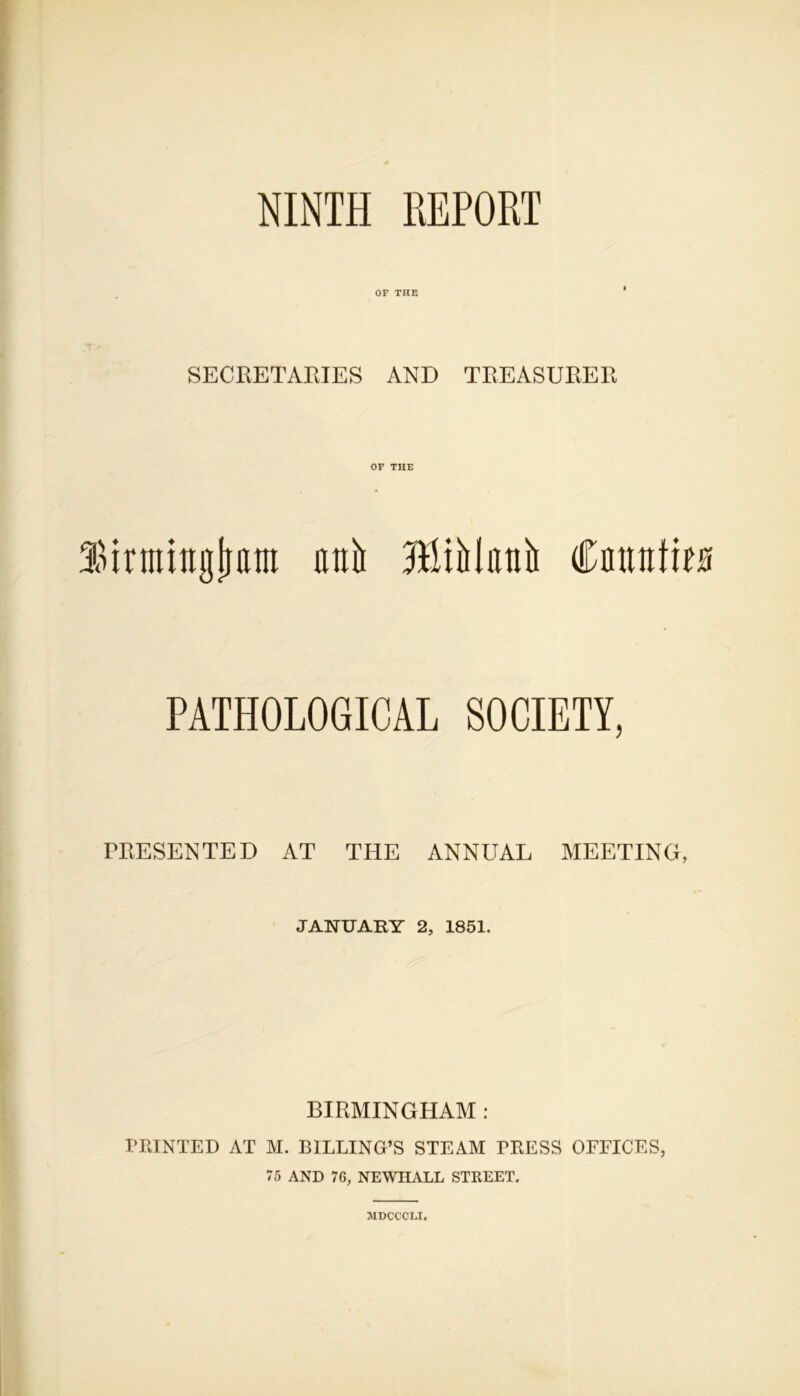 NINTH REPORT OF THE SECRETARIES AND TREASURER OF THE Sirmingljam atilt HiiMittiii Cnmtfioi PATHOLOGICAL SOCIETY, PRESENTED AT THE ANNUAL MEETING, JANUARY 2, 1851, BIRMINGHAM : PRINTED AT M. BILLING’S STEAM PRESS OFFICES, 75 AND 76, NEWHALL STREET. 3IDCCCLI.