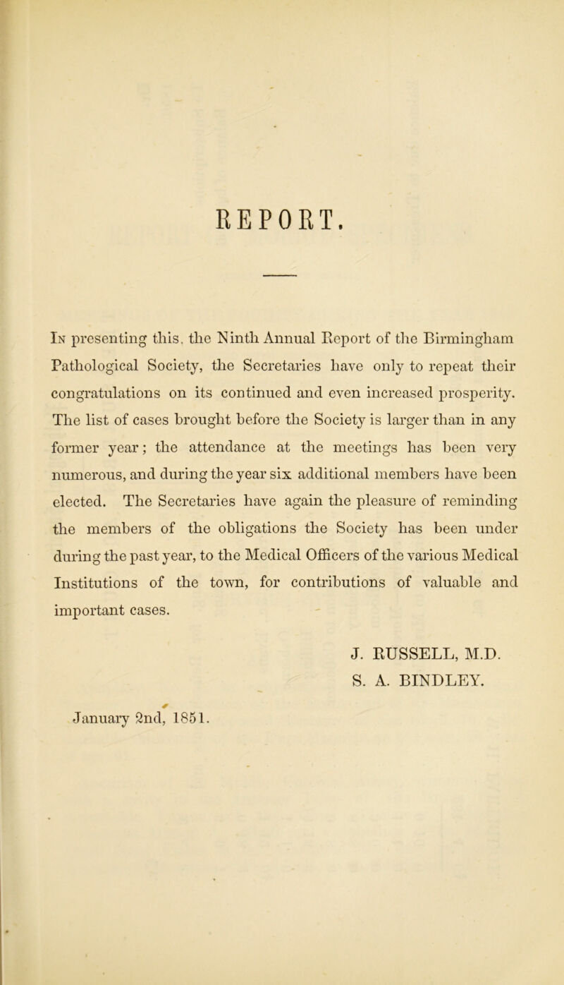 REPORT. In presenting this, the Ninth Annual Report of the Birmingham Pathological Society, the Secretaries have only to repeat their congratulations on its continued and even increased prosperity. The list of cases brought before the Society is larger than in any former year; the attendance at the meetings has been very numerous, and during the year six additional members have been elected. The Secretaries have again the pleasure of reminding the members of the obligations the Society has been under during the past year, to the Medical Officers of the various Medical Institutions of the town, for contributions of valuable and important cases. J. RUSSELL, M.D. S. A. BINDLEY. January 2nd, 1851.