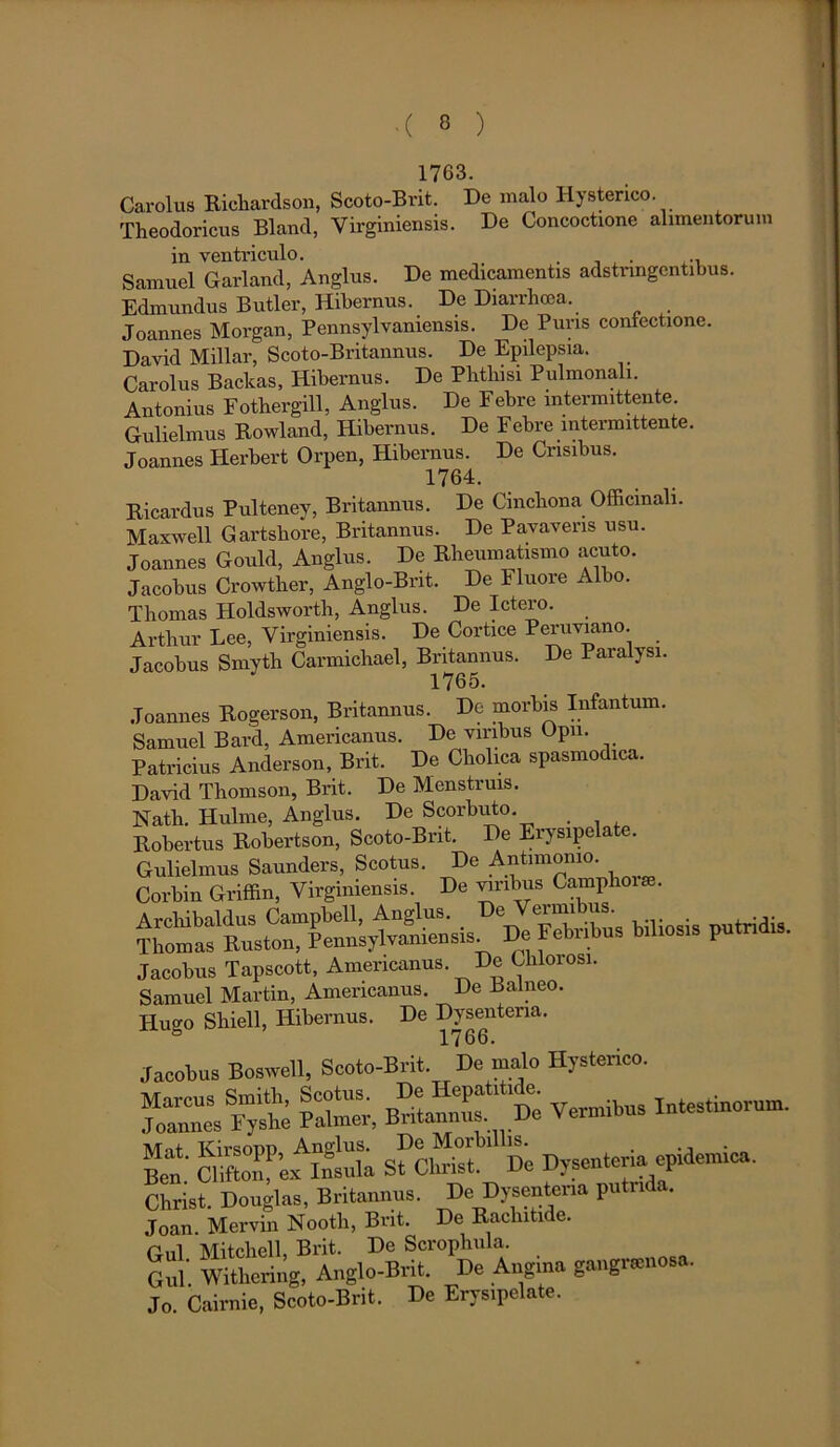1763. Carolus Richardson, Scoto-Bvit. De malo Hysterico. Theodoricus Bland, Yirginiensis. De Concoctione alimentorum in ventriculo. ... Samuel Garland, Anglus. De medicamentis adstringcntibus. Edmundus Butler, Hibernus. De Diarrhoea. Joannes Morgan, Pennsylvamensis. De Puris confectione. David Millar, Scoto-Britannus. De Epilepsia. Carolus Baclcas, Hibernus. De Phthisi Pulmonali. Antonius Fothergill, Anglus. De Febre intermittente Gulielmus Rowland, Hibernus. De Febre intermittente. Joannes Herbert Orpen, Hibernus. De Crisibus. 1764. Ricardus Pulteney, Britannus. De Cinchona Officmali. Maxwell Gartshore, Britannus. De Pavavens usu. Joannes Gould, Anglus. De Rheumatismo acuto. Jacobus Crowther, Anglo-Bnt. De Fluore Albo. Thomas Holdsworth, Anglus. De Ictero. Arthur Lee, Virginiensis. De Cortice Peruviano. Jacobus Smyth Carmichael, Britannus. De Paralysi. 1765. Joannes Rogerson, Britannus. De morbis Infantum. Samuel Bard, Americanus. De viribus Opn. Patricius Anderson, Brit. De Cliolica spasmodica. David Thomson, Brit. De Menstruis. Nath. Hulme, Anglus. De Scorbuto Robertus Robertson, Scoto-Bnt. De Erysipelate. Gulielmus Saunders, Scotus. De Antimonio. Corbin Griffin, Virginiensis. De viribus Camplio . Archibaldus Campbell, Anglus. De Vermibus Thomas Ruston, Pennsylvaniensis. De Febribus biliosis pu n is. Jacobus Tapscott, Americanus. De Chlorosi. Samuel Martin, Americanus. De Balneo. Huo-o Shiell, Hibernus. De Dysenteria. 8 1766. Jacobus Boswell, Scoto-Brit. De malo Hysterico. 5SS. ~ ^ — Intestinorum. ££ SSSrJgl sfcSL ' Si Dysenteria epidemica. Christ. Douglas, Britannus. De Dysenteria putrida. Joan. Mervin Nooth, Brit. De Rachitide. Pnl Mitchell Brit. De Scrophula. Gul. Withering, Anglo-Brit. De Angina gangraenosa. Jo. Cairnie, Scoto-Brit. De Erysipelate.