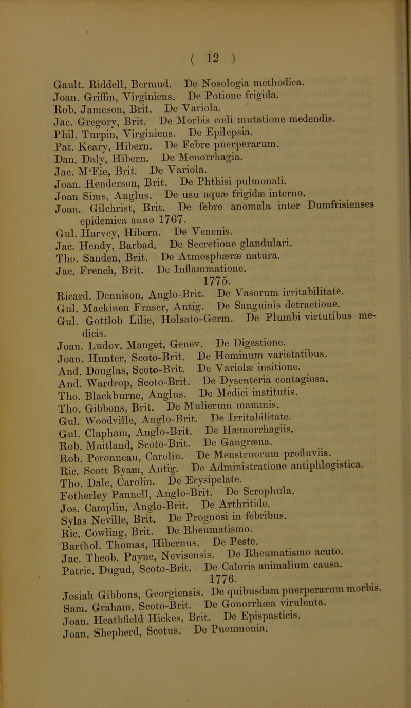 Gault. Ricldcll, Bermud. De Nosologia methodica. Joan. Griflin, Virgin iens. De Potione frigida. Rob. Jameson, Brit. De Variola. Jac. Greo-ory, Brit. De Morbis coali mutatione medendis. Phil. Turpin, Virginiens. De Epilepsia. Pat. Keary, Hibern. De Febre puerperarum. Dan. Daly, Ilibern. De Menorrhagia. Jac. M‘Fie, Brit. De Variola. Joan. Henderson, Brit. De Phthisi pulmonali. Joan Sims, Anglus. De usu aquas frigidae interno. Joan. Gilchrist, Brit. De febre anomala inter Dumfrisienses epidemica anno 1767 - Gul. Harvey, Hibern. De Venenis. Jac. Hendy, Barbad. De Secretione glandulari. Tho. Sanden, Brit. De Atmosphaerae natura. Jac. French, Brit. De Inflammatione. 1775. Ricard. Dennison, Anglo-Brit. De Vasorum irritabilitate. Gul Mackinen Fraser, Antig. De Sanguinis detractione. Gul. Gottlob Lilie, Holsato-Germ. De Plumbi virtutibus me- dicis. Joan. Ludov. Manget, Genev. De Digestione. Joan. Hunter, Scoto-Brit. De Hominum varietatibus. And. Douglas, Scoto-Brit. De Variolae insitione. And. Wardrop, Scoto-Brit. De Dysenteria contagiosa. Tho. Blackburne, Anglus. De Medici institutis. Tho. Gibbons, Brit. De Mulienun mammis. Gul. Woodville, Anglo-Brit, De Irritabilitate. Gul. Clapham, Anglo-Brit. De Hsemorrhagiis. Rob. Maitland, Scoto-Brit. De Gangraena. Rob. Peronneau, Carolin. De Menstruorum profluviis. Ric. Scott Byam, Antig. De Admimstratione antiplilogistica. Tho. Dale, Carolin. De Erysipelate. Fotherley Pannell, Anglo-Brit. De Scrophula. Jos. Camplin, Anglo-Brit. De Arthritide. Sylas Neville, Brit. De Prognosi m febribus. Ric. Cowling, Brit. De Rheumatismo. Barthol. Thomas, Hibernus. De Peste. Jac Theob Pavne, Nevisensis. De Rheumatismo acuto. Patrie Dugud, Scoto-Brit. De Caloris animalium causa. 1776. Tosiali Gibbons, Georgiensis. De quibusdam puerperarum morbis. Sam. Graham, Scoto-Brit. De Gonorrhoea virulenta. Joan. Ileathfleld Hickes, Brit, De Epispasticis. Joan. Shepherd, Scotiis. De Pneumonia.