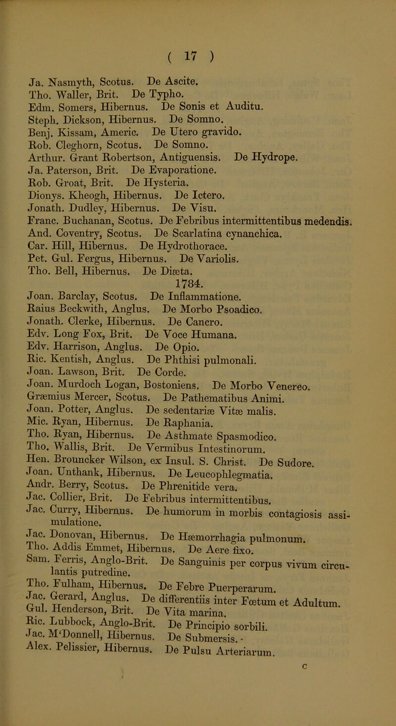 Ja. Nasmyth, Scotus. De Ascite. Tho. Waller, Brit. De Typlio. Edm. Somers, Hibernus. De Sonis et Auditu. Stepb. Dickson, Hibernus. De Somno. Benj. Kissam, Americ. De Utero gravido. Rob. Cleghorn, Scotus. De Somno. Arthur. Grant Robertson, Antiguensis. De Hydrope. Ja. Paterson, Brit. De Evaporatione. Rob. Groat, Brit. De Hysteria. Dionys. Kbeogb, Hibernus. De Ictero. Jonath. Dudley, Hibernus. De Visu. Erane. Buclianan, Scotus. De Febribus intermittentibus medendis. And. Coventry, Scotus. De Scarlatina cynanchica. Car. Hili, Hibernus. De Hydrothorace. Pet. Gul. Fergus, Hibernus. De Variolis. Tbo. Bell, Hibernus. De Diseta. 1784. Joan. Barclay, Scotus. De Inflammatione. Raius Beckwith, Anglus. De Morbo Psoadico. Jonath. Clerke, Hibernus. De Cancro. Edv. Long Fox, Brit. De Voce Humana. Edv. Harrison, Anglus. De Opio. Ric. Kentish, Anglus. De Phthisi pulmonali. Joan. Lawson, Brit. De Corde. Joan. Murdoch Logan, Bostoniens. De Morbo Venereo. Graemius Mercer, Scotus. De Pathematibus Animi. Joan. Potter, Anglus. De sedentariae Vitae malis. Mic. Ryan, Hibernus. De Raphania. Tho. Ryan, Hibernus. De Asthmate Spasmodico. Tho. V allis, Brit. De Vermibus Intestinorum. Hen. Brouncker Wilson, ex Insui. S. Christ. De Sudore. Joan. Unthank, Hibernus. De Leucophlegmatia. Andr. Berry, Scotus. De Phrenitide vera, Jac. Collier, Brit. De Febribus intermittentibus. Jac. Curry, Hibernus. De humorum in morbis contagiosis assi- mulatione. Jac. Donovan, Hibernus. De Haemorrhagia pulmonum. Tho. Addis Emmet, Hibernus. De Aere fixo. Sam. Ferris, Anglo-Bnt. De Sanguinis per corpus vivum circu- lantis putredine. Tho. Fulham, Hibernus. De Febre Puerperarum. Jac Gerard, Anglus. De differentiis inter Foetum et Adultum. Gul. Ilenderson, Bnt. De Vita marina Ric. Lubbock, Anglo-Brit. De Principio sorbili. Jac. M‘Donnell, Hibernus. De Submersis. - Alex. Pelissier, Hibernus. De Pulsu Arteriarum c