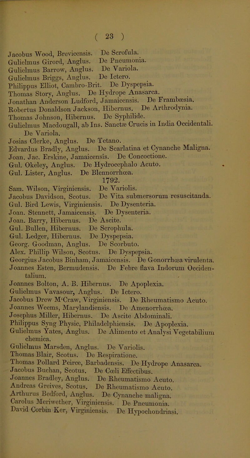 Jacobus Wood, Brevicensis. De Scrofula. Gulielmus Girord, Anglus. De Pneumonia. Gulielmus Barrow, Anglus. De Variola. Gulielmus Briggs, Anglus. De Ictero. Philippus Elliot, Cambro-Brit. De Dyspepsia. Tbomas Story, Anglus. De Hydrope Anasarca. Jonathan Anderson Ludford, Jamaicensis. De Fiamhcesia. Robertus Donaldson Jaclcson, Hibernus. De Arthrodynia. Thomas Johnson, Hibernus. De Syphilide. Gulielmus Macdougall, ab Ins. Sanctae Crucis in India Occidentali. De Variola. Josias Clerice, Anglus. De Tetano. Edvardus Bradly, Anglus. De Scarlatina et Cynanche Maligna. Joan. Jac. Erskine, Jamaicensis. De Concoctione. Gul. Okeley, Anglus. De Hydrocephalo Acuto. Gul. Lister, Anglus. De Blennorrhoea. 1792. Sam. Wilson, Virginiensis. De Variolis. Jacobus Davidson, Scotus. De Vita submersorum resuscitanda. Gul. Bird Le\vis, Virginiensis. De Dysenteria. Joan. Stennett, Jamaicensis. De Dysenteria. Joan. Barry, Hibernus. De Ascite. Gul. Bullen, Hibernus. De Scrophula. Gul. Ledger, Hibernus. De Dyspepsia. Georg. Goodman, Anglus. De Scorbuto. Alex. Phillip Wilson, Scotus. De Dyspepsia. Georgius Jacobus Biuham, Jamaicensis. De Gonorrhoea virulenta. Joannes Esten, Bermudensis. De Febre flava Indorum Occiden- talium. Joannes Bolton, A. B. Hibernus. De Apoplexia. Gulielmus Vavasour, Anglus. De Ictero. Jacobus Drew M‘Craw, Virginiensis. De Rheumatismo Acuto. Joannes Weems, Marylandiensis. De Amenorrhoea. Josephus Miller, Hibernus. De Ascite Abdominali. Philippus Syng Physic, Philadelphiensis. De Apoplexia. Gulielmus Yates, Anglus. De Alimento et Analysi Vegetabilium chemica. Gulielmus Marsden, Anglus. De Variolis. Thomas Blair, Scotus. De Respiratione. Thomas Pollard Pcirce, Barbadensis. De Hydrope Anasarca. Jacobus Buchan, Scotus. De Coeli Effectibus. Joannes Bradley, Anglus. De Rheumatismo Acuto. Andreas Greives, Scotus. De Rheumatismo Acuto. Arthurus Bedford, Anglus. De Cynanche maligna. Cciiolus Meriwether, Virginiensis. De Pneumonia. David Corbin Ker, Virginiensis. De Hvpochondriasi.