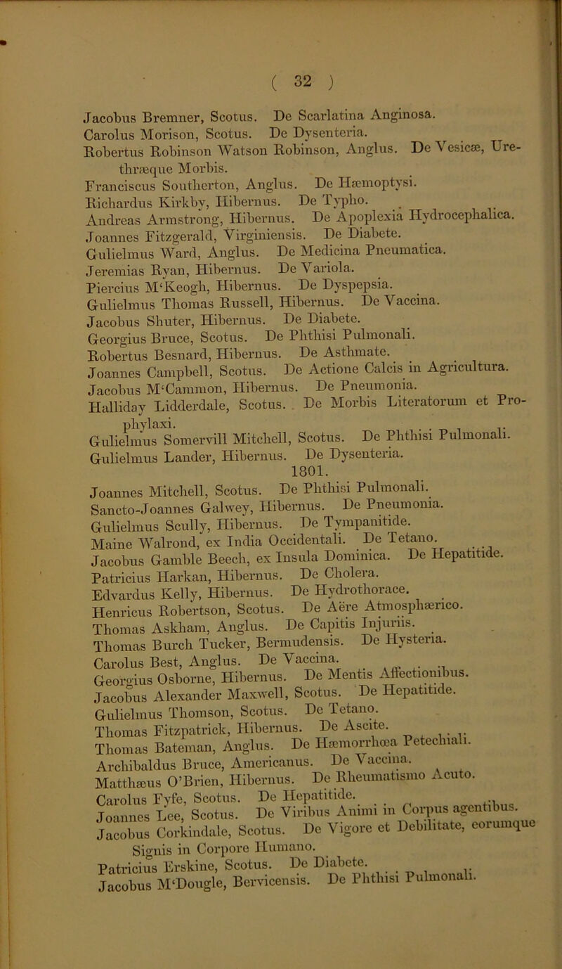 Jacobus Bremner, Scotus. De Scarlatina Anginosa. Carolus Morison, Scotus. De Dysenteria. ^ Robertus Robinson Watson Robinson, Anglus. De V esicae, Lre- thrasque Morbis. Franciscus Soutberton, Anglus. De Haemoptysi. Ricbardus Kirkby, Hibernus. De Typho. Andreas Armstrong, Hibernus. De Apoplexia Hydrocephalica. Joannes Fitzgerald, Virginiensis. De Diabete. Gulielmus Ward, Anglus. De Medicina Pneumatica, Jeremias Ryan, Hibernus. De Variola. Piercius M‘Keogh, Hibernus. De Dyspepsia, Gulielmus Tliomas Russell, Hibernus. De Vaccina. Jacobus Shuter, Hibernus. De Diabete. Georgius Bruce, Scotus. De Phthisi Pulmonali. Robertus Besnard, Hibernus. De Asthmate. J oannes Campbell, Scotus. De Actione Calcis in Agricultura. Jacobus M‘Cammon, Hibernus. De Pneumonia. Halliday Lidderdale, Scotus. De Morbis Literatoruin et Pro- phylaxi. . . .. Gulielmus Somervill Mitchell, Scotus. De Phthisi Pulmonali. Gulielmus Lander, Hibernus. De Dysenteiia. 1801. Joannes Mitchell, Scotus. De Phthisi Pulmonali. Sancto-Joannes Galwey, Hibernus. De Pneumonia. Gulielmus Scully, Hibernus. De 1 ympanitide. Maine Walrond,' ex India Occidentali. De Tetano. Jacobus Gamble Beech, ex Insula Dominica. De Hepatitide. Patricius Plarkan, Hibernus. De Cholera, Edvardus Kelly, Hibernus. De Hydrothorace. Henricus Robertson, Scotus. De Aere Atmosphaenco. Thomas Askham, Anglus. De Capitis Injurus. Thomas Burch Tucker, Bermudensis. De Hystena. Carolus Best, Anglus. De V accina. . Georgius Osborne, Hibernus. De Mentis Affectionibus. Jacobus Alexander Maxwell, Scotus. De Hepatitide. Gulielmus Thomson, Scotus. De Tetano. Thomas Fitzpatrick, Hibernus. De Ascite. Thomas Bateman, Anglus. De Hamiorrlioca Peteclnali. Archibaldus Bruce, Americanus. De Vaccina. Matthaeus 0’Brien, Hibernus. De Rheumatismo Acuto. Carolus Fyfe, Scotus. De Hepatitide. Joannes Lee, Scotus. De Viribus Animi m Corpus agentibus. Jacobus Corkindale, Scotus. De Vigore et Debilitate, eorumque Signis in Corpore Humano. Patricius Erskine, Scotus. De Diabete. Jacobus M‘Dougle, Bervicensis. De Phthisi 1 ulmonali.