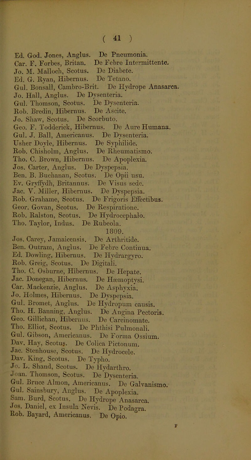 Ed. God. Jones, Anglus. De Pneumonia. Car. F. Forbes, Britan. De Febre Intermittente. ,To. M. Malloch, Scotus. De Diabete. Ed. G. Hyan, Hibernus. De Tetano. Gul. Bonsall, Cambro-Brit. De Hydrope Anasarca. Jo. Hali, Anglus. De Dysenteria. Gul. Thomson, Scotus. De Dysenteria. Rob. Bredin, Hibernus. De Ascite. Jo. Shavv, Scotus. De Scorbuto. Geo. F. Todderick, Hibernus. De Aure Humana. Gul. J. Ball, Americanus. De Dysenteria. Usher Dovle, Hibernus. De Syphilide. Rob. Chisholm, Anglus. De Rheumatismo. Tho. C. Brown, Hibernus. De Apoplexia. Jos. Carter, Anglus. De Dyspepsia. Ben. B. Buchanan, Scotus. De Opii usu. Ev. Gryflydh, Britannus. De Visus sede. Jac. V. Miller, Hibernus. De Dyspepsia. Rob. Grahame, Scotus. De Frigoris Effectibus. Geor. Govan, Scotus. De Respiratione. Rob. Ralston, Scotus. De Hydrocephalo. Tho. Taylor, Indus. De Rubeola. 1809. Jos. Carev, Jamaicensis. De Arthritide. Ben. Outram, Anglus. De Febre Continua. Ed. Dowling, Hibernus. De Hydrargyro. Rob. Greig, Scotus. De Digitali. Tho. C. Osburne, Hibernus. De Hepate. Jac. Donegan, Hibernus. De Hsemoptvsi. Car. Mackenzie, Anglus. De Asphyxia. Jo. Holmes, Hibernus. De Dyspepsia. Gul. Bromet, Anglus. De Hydropum causis. Tho. H. Banning, Anglus. De Angina Pectoris. Geo. Gillichan, Hibernus. De Carcinomate. Tho. Elliot, Scotus. De Phthisi Pulmonali. Gul. Gibson, Americanus. De Forma Ossium. Dav. Hay, Scotug. De Colica Pictonum. Jac. Stenhouse, Scotus. De Hydrocele. Dav. King, Scotus. De Typho. Jo. L. Shand, Scotus. De Hydarthro. Joan. Thomson, Scotus. De Dysenteria. Gul. Bruce Almon, Americanus* De Galvanismo. Gul. Sainsbury, Anglus. De Apoplexia. Sam. Burd, Scotus. De Hydrope Anasarca. Jos. Daniel, ex Insula Nevis. De Podagra. Rob. Bayard, Americanus. De Opio. v