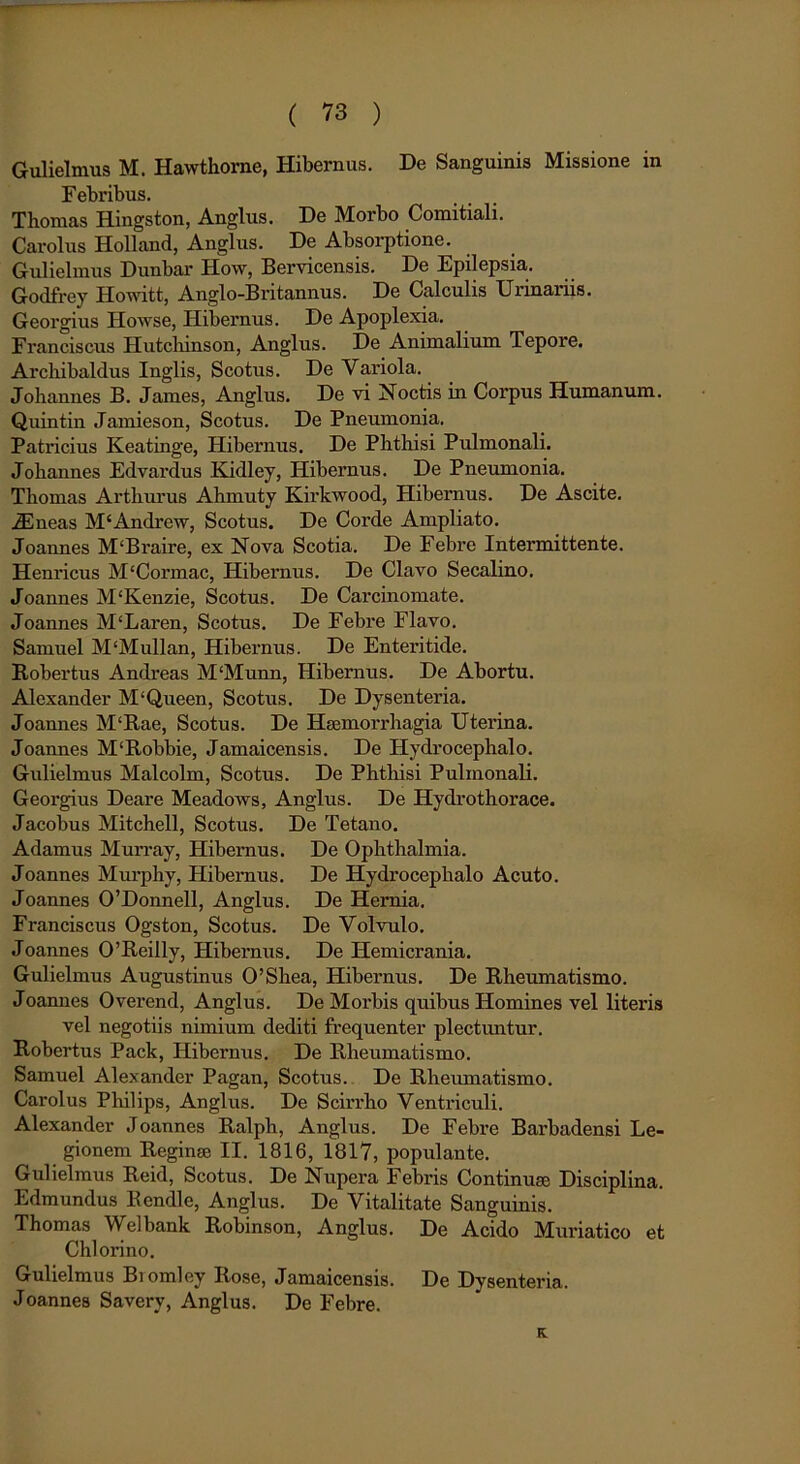 Gulielmus M. Hawthorne, Hibernus. De Sanguinis Missione in Febribus. Thomas Hingston, Anglus. De Morbo Comitiali. Carolus Holland, Anglus. De Absorptione. Gulielmus Dunbar How, Bervicensis. De Epilepsia. Godfrey Howitt, Anglo-Britannus. De Calculis Urinariis. Georgius Howse, Hibernus. De Apoplexia. Franciscus Hutcliinson, Anglus. De Animalium Tepore. Archibaldus Inglis, Scotus. De Variola. Johannes B. James, Anglus. De vi Noctis in Corpus Humanum. Quintin Jamieson, Scotus. De Pneumonia. Patricius Keatinge, Hibernus. De Phthisi Pulmonali. Johannes Edvardus .Kidley, Hibernus. De Pneumonia. Thomas Artliurus Ahmuty Kirkwood, Hibernus. De Ascite. iEneas M‘Andre w, Scotus. De Corde Ampliato. Joannes M‘Braire, ex Nova Scotia. De Febre Intermittente. Henricus M‘Cormac, Hibernus. De Clavo Secalino. Joannes M‘Kenzie, Scotus. De Carcinomate. Joannes M‘Laren, Scotus. De Febre Flavo. Samuel M‘Mullan, Hibernus. De Enteritide. Robertus Andreas M‘Munn, Hibernus. De Abortu. Alexander M‘Queen, Scotus. De Dysenteria. Joannes M‘Rae, Scotus. De Haemorrhagia Uterina. Joannes M‘Robbie, Jamaicensis. De Hydrocephalo. Gulielmus Malcolm, Scotus. De Phthisi Pulmonali. Georgius Deare Meadows, Anglus. De Hydrothorace. Jacobus Mitchell, Scotus. De Tetano. Adamus Murray, Hibernus. De Ophthalmia. Joannes Murphy, Hibernus. De Hydrocephalo Acuto. Joannes 0’Donnell, Anglus. De Hernia. Franciscus Ogston, Scotus. De Volvulo. Joannes 0’Reilly, Hibernus. De Hemicrania. Gulielmus Augustinus 0’Shea, Hibernus. De Rheumatismo. Joannes Overend, Anglus. De Morbis quibus Homines vel literis vel negotiis nimium dediti frequenter plectuntur. Robertus Pack, Hibernus. De Rheumatismo. Samuel Alexander Pagan, Scotus. De Rheumatismo. Carolus Philips, Anglus. De Scirrho Ventriculi. Alexander Joannes Ralph, Anglus. De Febre Barbadensi Le- gionem Reginae II. 1816, 1817, populante. Gulielmus Reid, Scotus. De Nupera Febris Continuae Disciplina. Edmundus Rendle, Anglus. De Vitalitate Sanguinis. Thomas Welbank Robinson, Anglus. De Acido Muriatico et Chlorino. Gulielmus Biomley Rose, Jamaicensis. De Dysenteria. Joannes Saverv, Anglus. De Febre. K