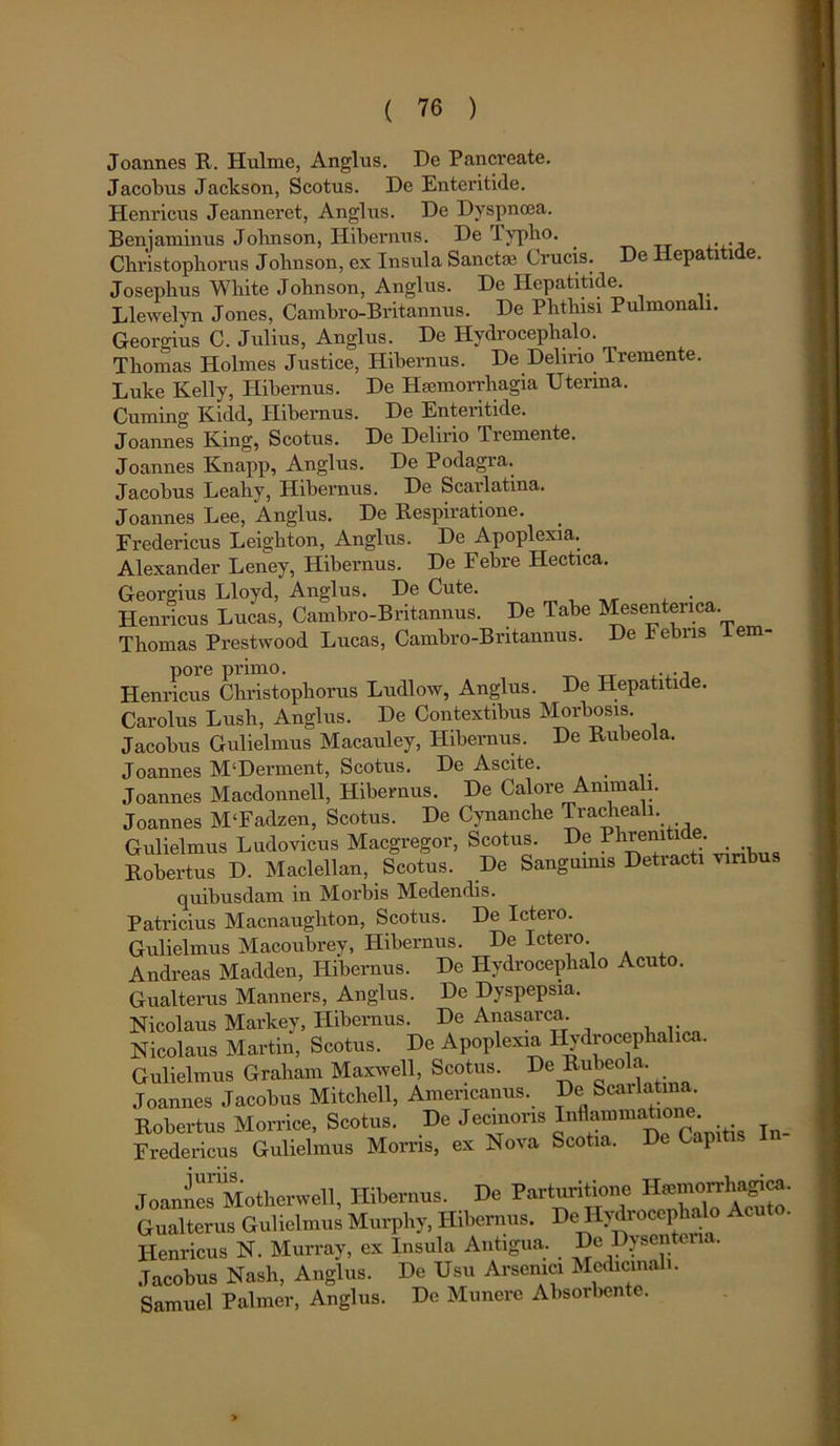 De Hepatitide. Joannes R. Ilulme, Angliis. De Pancreate. Jacobus Jackson, Scotus. De Enteritide. Henricus Jeanneret, Anglus. De Dyspnoea. Benjaminus Johnson, Hibernus. De lyplio. Christophorus Johnson, ex Insula Sanctas Crucis. Josephus Wliite Johnson, Anglus. De Hepatitide. Llewelyn Jones, Cambro-Britannus. De Phthisi Pulmonali. Georgius C. Julius, Anglus. De Hydrocephalo. Thomas Holmes Justice, Hibernus. De Delino Tremente. Duke Kelly, Hibernus. De Haemorrhagia Uterina. Cuming Kidd, Hibernus. De Enteritide. Joannes Iving, Scotus. De Delirio Tremente. Joannes Knapp, Anglus. De Podagra. Jacobus Leahy, Hibernus. De Scarlatina. Joannes Lee, 'Anglus. De Respiratione. Fredericus Leighton, Anglus. De Apoplexia. Alexander Leney, Hibernus. De Febre Hectica. Georgius Lloyd, Anglus. De Cute. Henricus Lucas, Cambro-Britannus. De Tabe Mesenterica. Thomas Prestwood Lucas, Cambro-Britannus. De bebris tem- pore primo. ... Henricus Christophorus Ludlow, Anglus. De Hepatitide. Carolus Lush, Anglus. De Contextibus Morbosis. Jacobus Gulielmus Macauley, Hibernus. De Rubeola. Joannes M‘Derment, Scotus. De Ascite. Joannes Macdonnell, Hibernus. De Calore Animali. Joannes M‘Fadzen, Scotus. De Cynanche Tracheali. Gulielmus Ludovicus Macgregor, Scotus. De Phrenitide Robertus D. Maclellan, Scotus. De Sangumis Detracti viribus quibusdam in Morbis Medendis. Patricius Macnaughton, Scotus. De Ictero. Gulielmus Macoubrey, Hibernus. De Ictero. Andreas Madden, Hibernus. De Hydrocephalo Acuto. Gualterus Manners, Anglus. De Dyspepsia. Nicolaus Markey, Hibernus. De Anasarca. Nicolaus Martin, Scotus. De Apoplexia Hydrocephahca. Gulielmus Graham Maxwell, Scotus. De Rubeola. Joannes Jacobus Mitchell, Americanus. De Scarlatina Robertus Morrice, Scotus. De Jecmons Inflammatione Fredericus Gulielmus Morris, ex Nova Scotia. De Capitis JoaniesMotherwell, Hibernus. De P^g^l^enhaloA^S’ Gualterus Gulielmus Murphy, Hibernus. De Hydrocephalo A Henricus N. Murray, ex Insula Antigua. De Dysenteria. Jacobus Nash, Anglus. De Usu Arsenici Medicinali. Samuel Palmer, Anglus. De Munere Absorbente.