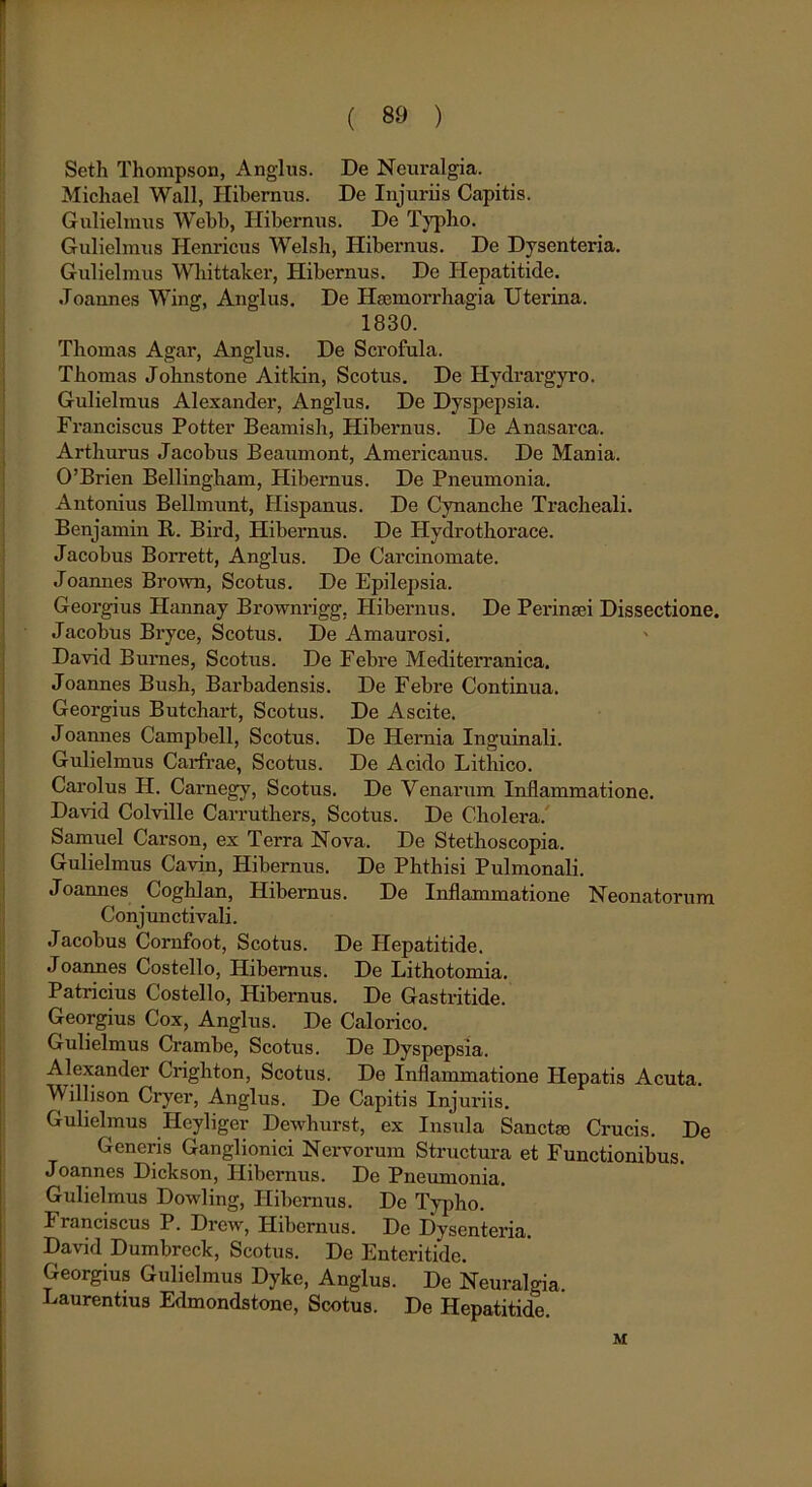 Seth Thompson, Anglus. De Neuralgia. Michael Wall, Hibernus. De Injuriis Capitis. Gulielmus Webb, Hibernus. De Typho. Gulielmus Ilenricus Welsh, Hibernus. De Dysenteria. Gulielmus Wbittaker, Hibernus. De Hepatitide. Joannes Wing, Anglus. De Haemorrhagia Uterina. 1830. Thomas Agar, Anglus. De Scrofula. Tbomas Johnstone Aitkin, Scotus. De Hydrargyro. Gulielmus Alexander, Anglus. De Dyspepsia. Franciscus Potter Beamish, Hibernus. De Anasarca. Artburus Jacobus Beaumont, Americanus. De Mania. 0’Brien Bellingbam, Hibernus. De Pneumonia. Antonius Bellmunt, Hispanus. De Cynanche Tracheali. Benjamin R. Bird, Hibernus. De Hydrothorace. Jacobus Borrett, Anglus. De Carcinomate. Joannes Brown, Scotus. De Epilepsia. Georgius Hannay Brownrigg, Hibernus. De Perinaei Dissectione. Jacobus Bryce, Scotus. De Amaurosi. David Burnes, Scotus. De Febre Mediterranica. Joannes Bush, Barbadensis. De Febre Continua. Georgius Butchart, Scotus. De Ascite. Joannes Campbell, Scotus. De Hernia Inguinali. Gulielmus Carfrae, Scotus. De Acido Lithico. Carolus H. Carnegy, Scotus. De Venarum Inflammatione. David Colville Carrutbers, Scotus. De Cholera. Samuel Carson, ex Terra Nova. De Stethoscopia. Gulielmus Cavin, Hibernus. De Phthisi Pulmonali. Joannes Coghlan, Hibernus. De Inflammatione Neonatorum Conjunctivali. Jacobus Cornfoot, Scotus. De Hepatitide. Joannes Costello, Hibernus. De Lithotomia. Patricius Costello, Hibernus. De Gastritide. Georgius Cox, Anglus. De Calorico. Gulielmus Crambe, Scotus. De Dyspepsia. Alexander Crighton, Scotus. De Inflammatione Hepatis Acuta. Willison Cryer, Anglus. De Capitis Injuriis. Gulielmus Heyliger Dewhurst, ex Insula Sanctae Crucis. De Generis Ganglionici Nervorum Structura et Functionibus. Joannes Dickson, Hibernus. De Pneumonia. Gulielmus Dowling, Hibernus. De Typho. I ranciscus P. Drciv, Hibernus. De Dysenteria. David Dumbreck, Scotus. De Enteritide. Georgius Gulielmus Dyke, Anglus. De Neuralgia. Laurentius Edmondstone, Scotus. De Hepatitide. M