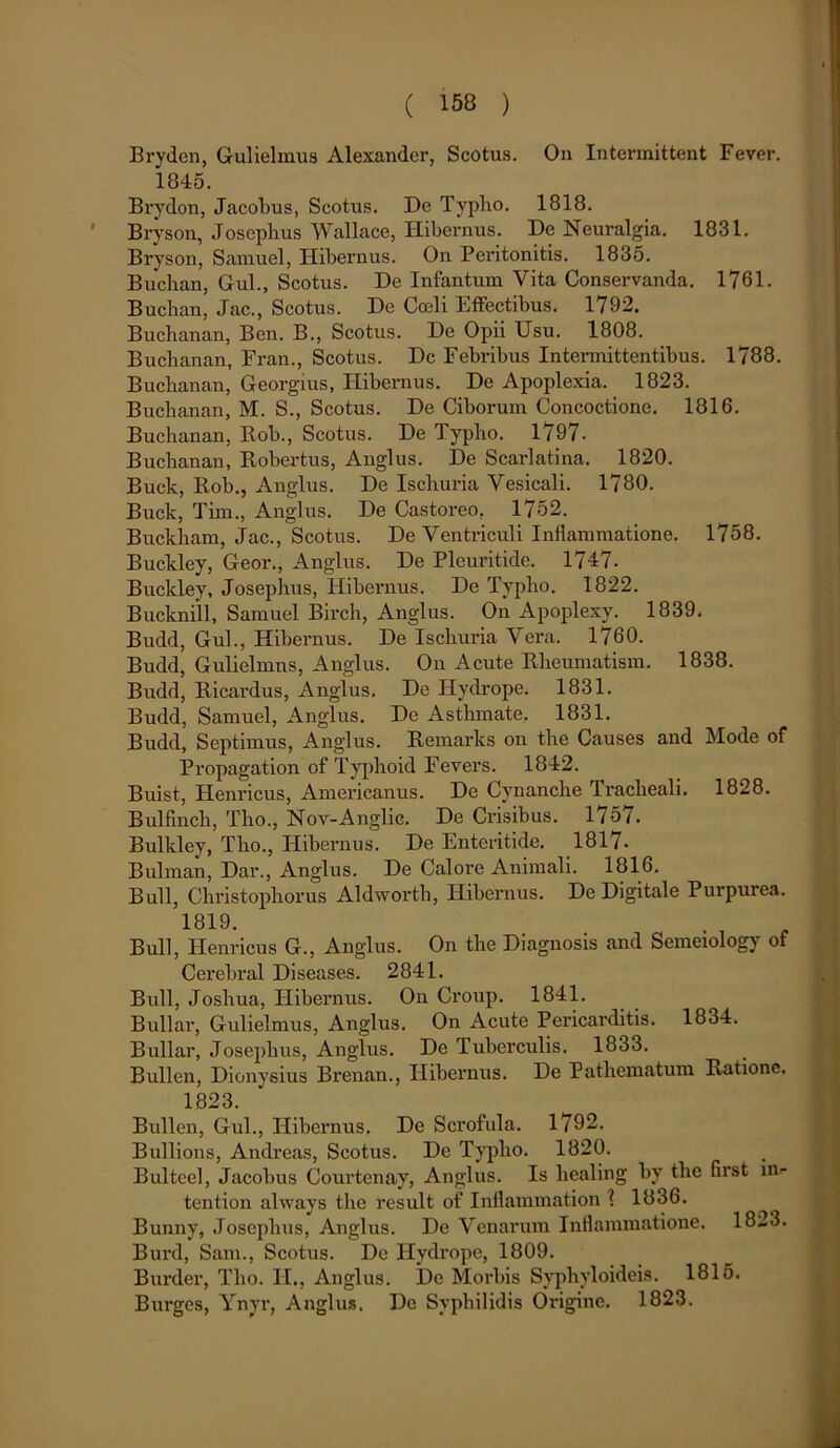 Bryden, Gulielmus Alexander, Scotus. On Intermittent Fever. 1845. Brydon, Jacobus, Scotus. De Typho. 1818. Bryson, Josephus Wallace, Hibernus. De Neuralgia. 1831. Bryson, Samuel, Hibernus. On Peritonitis. 1835. Buchan, Gul., Scotus. De Infantum Vita Conservanda. 1761. Buchan, Jac., Scotus. De Coali Effectibus. 1792. Buchanan, Ben. B., Scotus. De Opii Usu. 1808. Buchanan, Fran., Scotus. Dc Febribus Intermittentibus. 1788. Buchanan, Georgius, Hibernus. De Apoplexia. 1823. Buchanan, M. S., Scotus. De Ciborum Concoctione. 1816. Buchanan, Rob., Scotus. De Typho. 1797. Buchanan, Robertus, Anglus. De Scarlatina. 1820. Buck, Rob., Anglus. De Ischuria Vesicali. 1780. Buck, Tim., Anglus. De Castoreo, 1752. Buckham, Jac., Scotus. De Ventriculi Inflammatione. 1758. Buckley, Geor., Anglus. De Pleuritide. 1747. Buckley, Josephus, Hibernus. De Typho. 1822. Bucknill, Samuel Birch, Anglus. On Apoplexy. 1839. Budd, Gul., Hibernus. De Ischuria Vera. 1760. Budd, Gulielmns, Anglus. On Acute Rheumatism. 1838. Budd, Ricardus, Anglus. De Hydrope. 1831. Budd, Samuel, Anglus. De Asthmate. 1831. Budd, Septimus, Anglus. Remarks on the Causes and Mode of Propagation of Typhoid Fevers. 1842. Buist, Henricus, Americanus. De Cynanche Tracheali. 1828. Bulfinch, Tho., Nov-Anglic. De Crisibus. 1757. Bulkley, Tho., Hibernus. De Enteritide. 1817- Bulman, Dar., Anglus. De Calore Animali. 1816. Bull, Christophorus Aldworth, Hibernus. De Digitale Purpurea. 1819. Bull, Henricus G., Anglus. On the Diagnosis and Semeiology of Cerebral Diseases. 2841. Bull, Joshua, Hibernus. On Croup. 1841. Bullar, Gulielmus, Anglus. On Acute Pericarditis. 1834. Bullar, Josephus, Anglus. De Tuberculis. 1833. Bullen, Dionysius Brenan., Hibernus. De Pathematum Ratione. 1823. Bullen, Gul., Hibernus, De Sci^ofula. 1792. Bullions, Andreas, Scotus. De Typho. 1820. Bulteel, Jacobus Courtenay, Anglus. Is healing by the first m- tention always the resuit of Inflammation \ 1836. Bunny, Josephus, Anglus. De Venarum Inflammatione. 1823. Burd, Sam., Scotus. De Hydrope, 1809. Burder, Tho. II., Anglus. De Morbis Syphyloideis. 1815. Burges, Ynyr, Anglus. Do Syphilidis Origine. 1823.