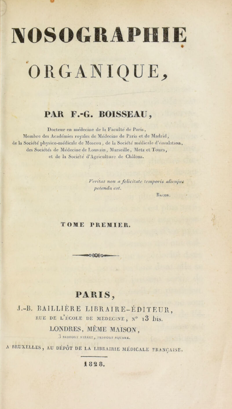NOSOGRAPHIE ORGANIQUE^ PAR F.-G. BOISSEAU, Docteur en ine’decine de la Faculté’ de Paris, Mendjie des Academies royales de Medeciiie de Paris et de Madrid, de la Société' physico-me'dicale de Moscou, de la Société nie'dicale d’emulatioii, des Sücie'te's de Me'decine de I.ouvain, Marseille, Metz et Tours, et de la Société d’Agrlculturc de Châloiis. Veritas non n felicitatc tcmporis alieujus petenda est. TOME PIIEMIEH. 5'9g6'5»s* PARIS, .l.-B, BAILLIÈRE LIBRAIRE-ÉDITEUR, IIÜE DE l’école de MEDECINE, n'’ i3 BlS. LONDRES, MÊME MAISON, à ntufour srntET, rtiuûur sql'ark. A RRUXELLES, AU DEPOT DE LA LIRRAIRIE 31ÉD1CALE FRANÇAISE. 1828