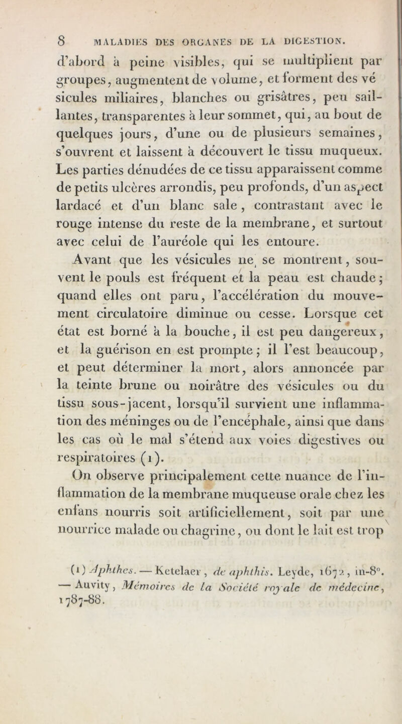 d’abord à peine visibles, qui se multiplient par groupes, augmentent de volume, etlorment des vé sicules miliaires, blanches ou grisâtres, peu sail- lantes, transparentes à leur sommet, qui, au bout de quelques jours, d’une ou de plusieurs semaines, s’ouvrent et laissent à découvert le tissu muqueux. Les parties dénudées de ce tissu apparaissent comme de petits ulcères arrondis, peu profonds, d’un aspect lardacé et d’un blanc sale, contrastant avec le rouge intense du reste de la membrane, et surtout avec celui de l’auréole qui les entoure. Avant que les vésicules ne^ se montrent, sou- vent le pouls est fréquent et la peau est chaude ; quand elles ont paru, l’accélération du mouve- ment circulatoire diminue ou cesse. Lorsque cet état est borné a la bouche, il est peu dangereux, et la guérison en est prompte; il l’est beaucoup, et peut déterminer la mort, alors annoncée par la teinte brune ou noirâtre des vésicules ou du tissu sous-jacent, lorsqu’il survient une inflamma- tion des méninges ou de l’encéphale, ainsi que dans les cas où le mal s’étend aux voies digestives ou respiratoires (i). On observe principalement cette nuance de l’in- flammation de la membrane muqueuse orale chez les cidans nourris soit artiflciellement, soit par une nourrice malade ou chagrine, ou dont le lait est trop {i) -'Iphihes. — Kctelaer , de ajthlhis. Leyde, , iii-B”. Auvity, Mcmojrcü de La Société royale de médecine y 1787-88.