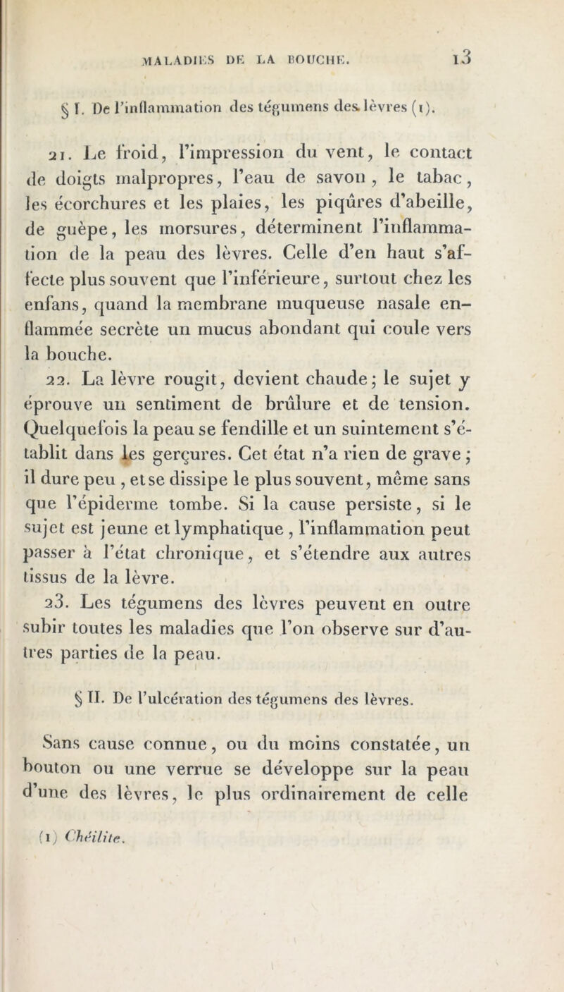 § ï. De l’indammation des tégumens des.lèvres (i). sii. Le ii’oid, rimpression du vent, le contact de doigts malpropres, l’eau de savon , le tabac, les écorchures et les plaies, les piqûres d’abeille, de guêpe, les morsures, déterminent l’inflamma- tion de la peau des lèvres. Celle d’en haut s’af- l'ecie plus souvent que l’inférieure, surtout chez les enfans, quand la membrane muqueuse nasale en- flammée secrète un mucus abondant qui coule vers la bouche. 22. La lèvre rougit, devient chaude; le sujet y éprouve un sentiment de brûlure et de tension. Quelquefois la peau se fendille et un suintement s’é- tablit dans les gerçures. Cet état n’a rien de grave ; il dure peu , et se dissipe le plus souvent, même sans que l’épiderme tombe. Si la cause persiste, si le sujet est jeune et lymphatique , l’inflammation peut passer à l’état chronique, et s’étendre aux autres tissus de la lèvre. 23. Les tégumens des lèvres peuvent en outre subir toutes les maladies que l’on observe sur d’au- tres parties de la peau. ^ TI. De rulcération des tégumens des lèvres. Sans cause connue, ou du moins constatée, un bouton ou une verrue se développe sur la peau d’une des lèvres, le plus ordinairement de celle (l; Chnlite. l