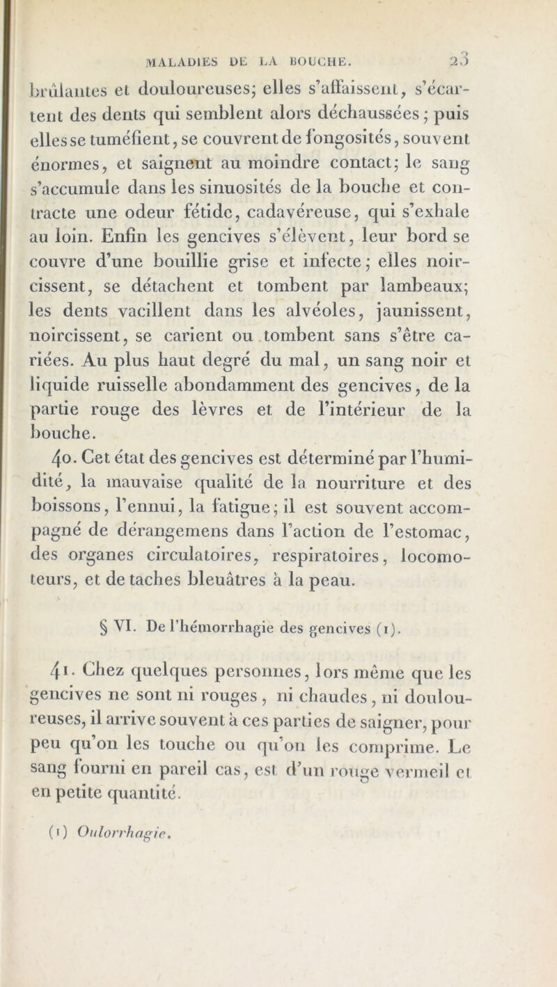 ■VIALADIES ÜE LA 130LIC[1E. 2,) brûlantes et douloureuses; elles s’affaissent, s’écar- tent des dents qui semblent alors déchaussées ; puis elles se tumélient, se couvrent de fongosités, souvent énormes, et saignent au moindre contact; le sang s’accumule dans les sinuosités de la bouche et con- tracte une odeur fétide, cadavéreuse, qui s’exhale au loin. Enfin les gencives s’élèvent, leur bord se couvre d’une bouillie grise et infecte; elles noir- cissent, se détachent et tombent par lambeaux; les dents vacillent dans les alvéoles, jaunissent, noircissent, se carient ou.tombent sans s’être ca- riées. Au plus haut degré du mal, un sang noir et liquide ruisselle abondamment des gencives, de la partie rouge des lèvres et de l’intérieur de la bouche. 40. Cet état des gencives est déterminé par l’humi- dité, la mauvaise qualité de la nourriture et des boissons, l’ennui, la fatigue; il est souvent accom- pagné de dérangemens dans l’action de l’estomac, des organes circulatoires, respiratoires, locomo- teurs, et de taches bleuâtres à la peau. § VI. De riiéniorrhagie des gencives (i). 41. Chez quelques personnes, lors même que les gencives ne sont ni rouges , ni chaudes , ni doulou- reuses, il arrive souvent a ces parties de saigner, pour peu qu on les touche ou qu’on les comprime. Le sang fourni en pareil cas, esi d’un rouge vermeil ei en petite quantité. (i) Oulorrhagip.