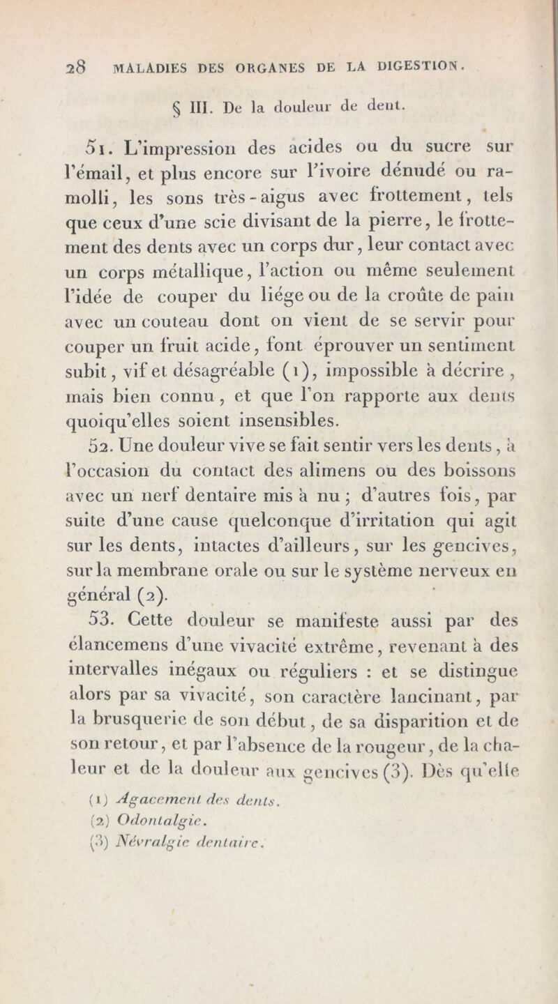 § III. De la douleur de dent. 51. L’impression des acides ou du sucre sur l’émail, et plus encore sur Tivoire dénudé ou ra- molli, les sons très-aigus avec frottement, tels que ceux d’une scie divisant de la pierre, le l'rotte- ment des dents avec un corps dur, leur contact avec un corps métallique, Faction ou même seulement l’idée de couper du liège ou de la croûte de pain avec un couteau dont on vient de se servir pour couper un fruit acide, font éprouver un sentiment subit, vif et désagréable (i), impossible a décrire , mais bien connu , et que l’on rapporte aux dents quoiqu’elles soient insensibles. 52. Une douleur vive se fait sentir vers les dents, à l’occasion du contact des alirnens ou des boissons avec un nerf dentaire mis a nu j d’autres Ibis , par suite d’une cause quelconque d’irritation qui agit sur les dents, intactes d’ailleurs, sur les gencives, sur la membrane orale ou sur le système nerveux en général (2). 53. Cette douleur se manifeste aussi par des élancemens d’une vivacité extrême, revenant à des intervalles inégaux ou réguliers : et se distingue alors par sa vivacité, son caractère lancinant, par la brusquerie de son début, de sa disparition et de son retour, et par l’absence de la rougeur, de la cha- leur et de la douleur aux gencives (3). Dès qu’elle (IJ Agacement des dents. (?,) Odonlalgie. (.”>) Névralgie denlnirc.