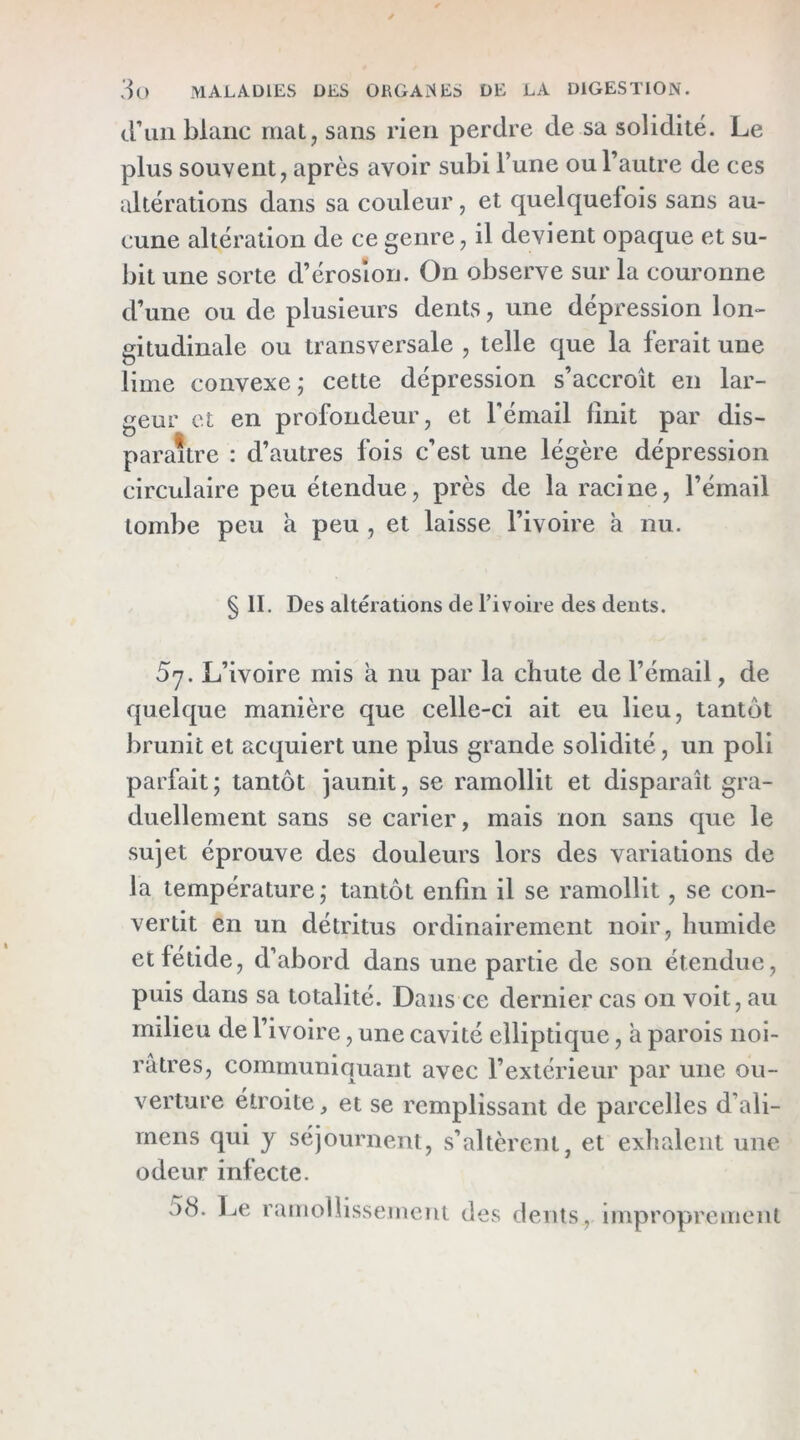 cl’un blanc mat, sans rien perdre de sa solidité. Le plus souvent, après avoir subi l’une ou l’autre de ces altérations dans sa couleur, et quelquefois sans au- cune altération de ce genre, il devient opaque et su- bit une sorte d’érosion. On observe sur la couronne d’une ou de plusieurs dents, une dépression lon- gitudinale ou transversale , telle que la ferait une lime convexe; cette dépression s’accroît en lar- geur et en profondeur, et l'émail finit par dis- paraître : d’autres fois c’est une légère dépression circulaire peu étendue, près de la raci ne, l’émail tombe peu à peu , et laisse l’ivoire à nu. § II, Des altérations de l’ivoire des dents. 5y. L’ivoire mis à nu par la chute de l’émail, de quelque manière que celle-ci ait eu lieu, tantôt brunit et acquiert une plus grande solidité, un poli parfait; tantôt jaunit, se ramollit et disparaît gra- duellement sans se carier, mais non sans que le sujet éprouve des douleurs lors des variations de la température; tantôt enfin il se ramollit, se con- vertit en un détritus ordinairement noir, humide et fétide, d’abord dans une partie de son étendue, puis dans sa totalité. Dans ce dernier cas on voit, au milieu de l’ivoire, une cavité elliptique, a parois noi- râtres, communiquant avec l’extérieur par une ou- verture étroite, et se remplissant de parcelles d’ali- rneris qui y séjournent, s’altèrent, et exilaient une odeur infecte. 58. 1-iC ramollisseincni des dents, improprement