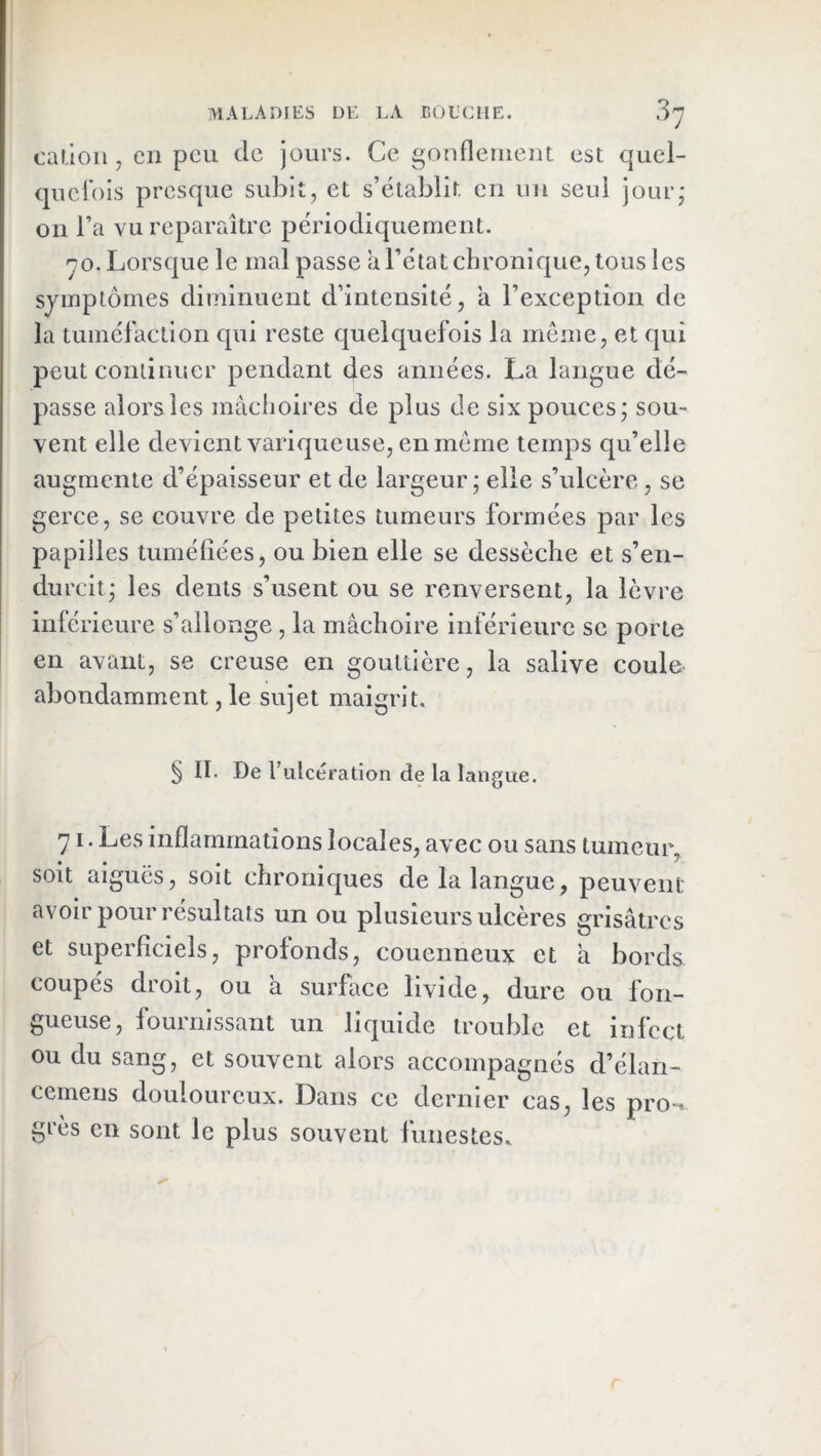 cai.lou , en peu de jours. Ce gonflemeiu est quei- quefois presque subit, et s’établit eu un seul jour- ou l’a vu reparaître périodiquement. ^0. Lorsque le mal passe a l’état chronique, tous les symptômes diminuent d’intensité, a l’exception de la tuméfaction qui reste quelquefois la meme, et qui peut continuer pendant des années. La langue dé- passe alors les mâchoires de plus de six pouces • sou- vent elle devient variqueuse, en même temps qu’elle augmente d’épaisseur et de largeur; elle s’ulcère, se gerce, se couvre de petites tumeurs formées par les papilles tuméfiées, ou bien elle se dessèche et s’en- durcit; les dents s’usent ou se renversent, la lèvre inférieure s’allonge , la mâchoire inférieure se porte en avant, se creuse en gouttière, la salive coule abondamment, le sujet maigrit. § II. De rulcération de la langue. 71. Les inflammations locales, avec ou sans tumeur, soit aiguës, soit chroniques de la langue, peuvent avoir pour résultats un ou plusieurs ulcères grisâtres et superficiels, profonds, couenneux et â bords coupés droit, ou à surface livide, dure ou fon- gueuse, fournissant un liquide trouble et infect ou du sang, et souvent alors accompagnés d’élan- ccmeiis douloureux. Dans ce dernier cas, les pro-» grès en sont le plus souvent funestes.