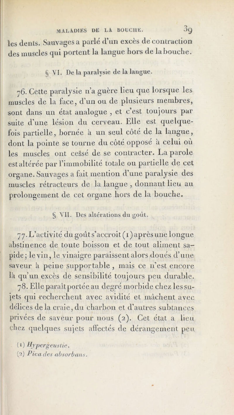 les dents. Sauvages a parlé d’un excès de conlracüon des muscles qui portent la langue hors de la bouche. ^ VI. De la paralysie de la langue. y6. Cette paralysie n’a guère lieu que lorsque les muscles de la face, d’un ou de plusieurs membres, sont dans un état analogue , et c’est toujours par suite d’une lésion du cerveau. Elle est quelque- fois partielle, bornée a un seul côté de la langue, dont la pointe se tourne du côté opposé a celui où les muscles ont cessé de se contracter. La parole est altérée par rimmobillté totale ou partielle de cet organe. Sauvages a fait mention d’une paralysie des muscles rétracteurs de la langue , donnant lieu au prolongement de cet organe hors de la bouche. § VII. Des altérations du goût. 77. L’activité du goùts’accroit(i) après une longue abstinence de toute boisson et de tout aliment sa- pide; le vin, le vinaigre paraissent alors doués d’une saveur a peine supportable , mais ce n’est encore la qu’un excès de sensibilité toujours peu durable. 78. Elle paraît portée au degré morbide chez les su- jets qui recherchent avec avidité et mâchent avec délices delà craie,du charbon et d'autres subtances privées de saveur pour nous (2). Cet état a lieu chez quelques sujets affectés de dérangement peu (1) tljpergeuÿlic.