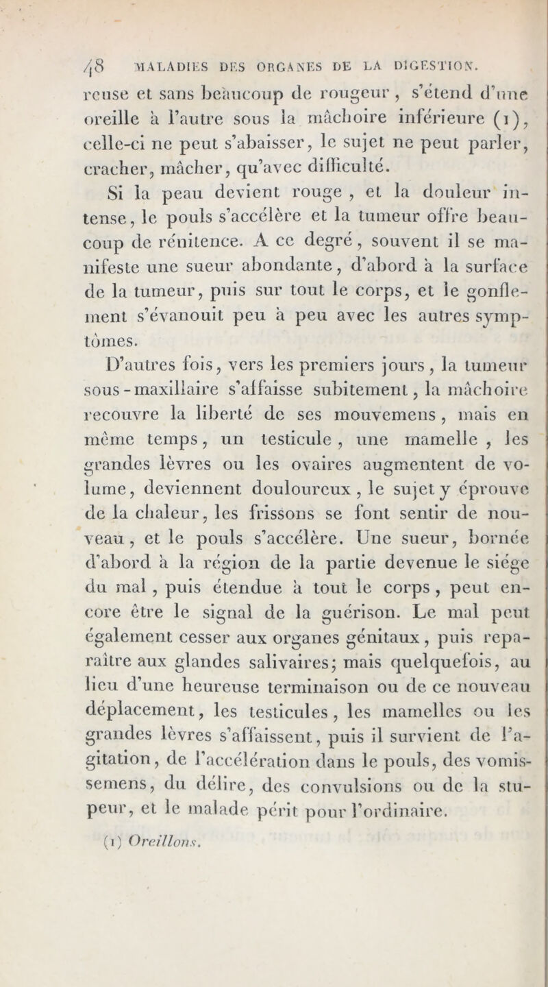 rcuse et sans beaucoup de rougeur , s’cteiid d’une oreille a l’autre sous la mâclioire inférieure (i), celle-ci ne peut s’abaisser, le sujet ne peut parler, cracher, mâcher, qu’avec diOicultc. Si la peau devient rouge , et la douleur in- tense, le pouls s’accélère et la tumeur offre beau- coup de rénitence. A ce degré, souvent il se ma- nifeste une sueur abondante, d’abord â la surfatre de la tumeur, puis sur tout le corps, et le gonfle- ment s’évanouit peu à peu avec les autres symp- tômes. D’autres fois, vers les premiers jours, la tumeur sous-maxillaire s’affaisse subitement, la mâchoire recouvre la liberté de ses mouvemens , mais en meme temps, un testicule , une mamelle , les grandes lèvres ou les ovaires augmentent de vo- lume, deviennent douloureux, le sujet y éprouve de la chaleur, les frissons se font sentir de nou- veau, et le pouls s’accélère. Une sueur, bornée d’abord â la région de la partie devenue le siège du mai , puis étendue à tout le corps , peut en- core être le signal de la guérison. Le mal peut également cesser aux organes génitaux , puis repa- raître aux glandes salivaires; mais quelquefois, au lieu d’une heureuse terminaison ou de ce nouveau déplacement, les testicules, les mamelles ou les grandes lèvres s’affaissent, puis il survient de Ta- gitation, de l’accélération dans le pouls, des vomis- semens, du délire, des convulsions ou de la stu- peur, et le malade périt pour l’ordinaire. (i) Oreillons,