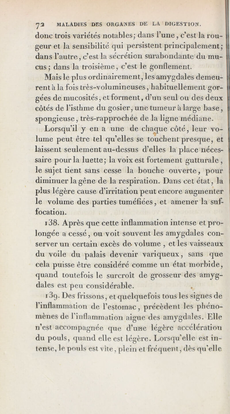 donc trois variétés notables; dans l’une, c’est la rou- geur et la sensibilité qui persistent principalement; dans l’autre, c’est la sécrétion surabondante du mu- cus ; dans la troisième, c’est le gonflement. Mais le plus ordinairement, les amygdales demeu- rent a la fois très-volumineuses, habituellement gor- gées de mucosités, et forment, d’un seul ou des deux côtés de l’isthme du gosier, une tumeur a large base, spongieuse, très-rapprochée de la ligne médiane. Lorsqu’il y en a une de chaque côté, leur vo- lume peut être tel qu’elles se touchent presque, et laissent seulement au-dessus d’elles la place néces- saire pour la luette; la voix est fortement gutturale , le sujet tient sans cesse la bouche ouverte, pour diminuer la gêne de la respiration. Dans cet état, la plus légère cause d’irritation peut encore augmenter le volume des parties tuméfiées, et amener la suf- tocation. i38. Après que cette inflammation intense et pro- longée a cessé, ou voit souvent les amygdales con- server un certain excès de- volume , et les vaisseaux du voile du palais devenir variqueux, sans que cela puisse être considéré comme un état morbide, quand toutefois le surcroît de grosseur des amyg- dales est peu considérable. 13q. Des frissons, et quelquefois tous les signes de l’inflammation de l’estomac, précèdent les phéno- mènes de l’inflammation aigue des amygdales. Elle n’est accompagnée que d’une légère accélération du pouls, quand elle est légère. Lorsqu’elle est in- tense, le pouls est vite, plein et fréquent, dès qu’elle